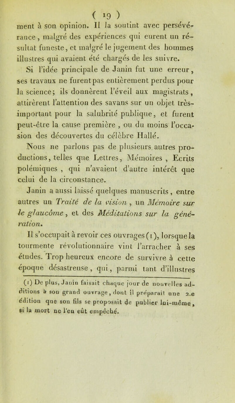 < *9 ) iTient à son opinion. Il la soutint avec persévé- rance , malgré des expériences qui eurent un ré- sultat funeste, et malgré le Jugement des hommes illustres qui avalent été chargés de les suivre. Si ridée principale de Janin fut une erreur, ses travaux ne furent pas entièrement perdus pour la science; ils donnèrent l’éveil aux magistrats, attirèrent l’attention des savans sur un objet très- important pour la salubrité publique, et furent peut-être la cause première , ou du moins l’occa- sion des découvertes du célèbre Hallé. Nous ne parlons pas de plusieurs, autres pro- ductions, telles que Lettres, Mémoires , Ecrits polémiques , qui n’avaient d’autre intérêt que celui de la circonstance. Janin a aussi laissé quelques manuscrits, entre autres un Traité de la vision , un Mémoire sur le glaucôrne, et des Méditations sur la géné- ration. Il s’occupait à revoir ces ouvrages ( i ), lorsque la tourmente révolutionnaire vint l’arracher à ses études. Trop heureux encore de survivre à celte époque désastreuse, qui, parmi tant d’illustres (i) De plus, Janin faisait chaque jour de nouvelles ad- ditions à soD grand ouvrage, dont il préparait une a.e édition que son fils se proposait de publier lai-iuênie, si la mort ne l’en eût empêché.