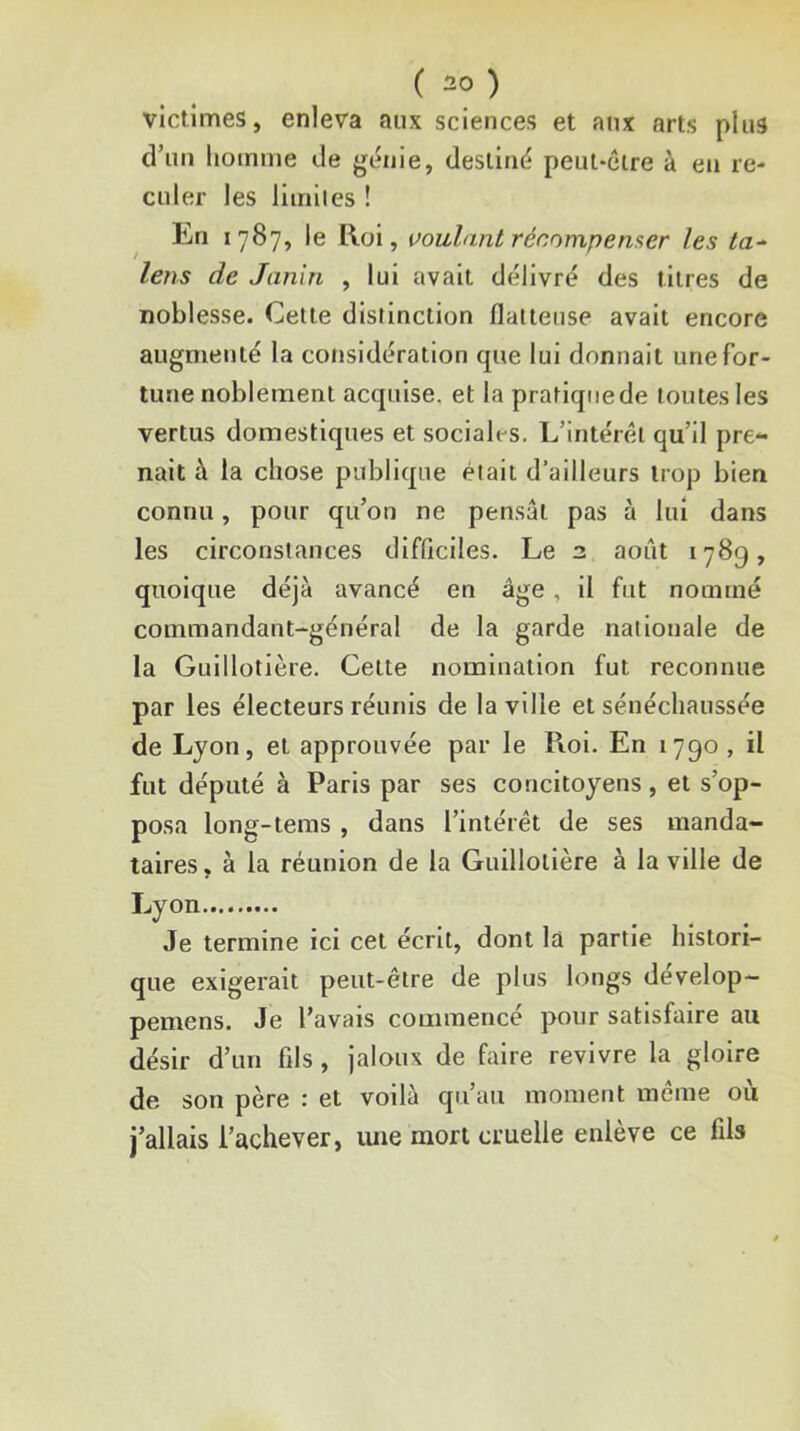 victimes, enleva aux sciences et aux arts plus d’un homme de génie, destiné peut-eire à en re- culer les limiles ! En 1787, le Roi, voulant récompenser les ta-^ lens de Janin , lui avait délivré des titres de noblesse. Cette distinction flatteuse avait encore augmenté la considération que lui donnait une for- tune noblement acquise, et la pratiquede toutes les vertus domestiques et sociali-s. L’intérêt qu’il pre- nait à la chose publique était d’ailleurs trop bien connu, pour qu’on ne pensât pas à lui dans les circonstances dlfflciles. Le 2 août 1789, quoique déjà avancé en âge, il fut nommé commandant-général de la garde nationale de la Guillotière. Cette nomination fut reconnue par les électeurs réunis de la ville et sénéchaussée de Lyon, et approuvée par le Roi. En 1790, il fut député à Paris par ses concitoyens, et s’op- posa long-teras , dans l’intérêt de ses manda- taires , à la réunion de la Guillotière à la ville de Lyon Je termine ici cet écrit, dont la partie histori- que exigerait peut-être de plus longs develop- pemens. Je l’avais commence pour satisfaire au désir d’un fils, jaloux de faire revivre la gloire de son père : et voilà qu’au moment même où j’allais l’achever, luie mort cruelle enlève ce fils