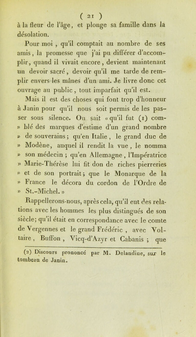 à la fleur de l’âge, et plonge sa famille dans la dësolation. Pour moi , qu’il comptait au nombre de ses amis, la promesse que j’ai pu différer d’accom- plir, quand il vivait encore, devient maintenant un devoir sacré, devoir qu’il me tarde de rem- plir envers les mânes d’un ami. Je livre donc cet ouvrage au public, tout imparfait qu’il est. Mais il est des choses qui font trop d’honneur à Janin pour qu’il nous soit permis de les pas- ser sous silence. Ou sait «qu’il fut (i) com- » blé des marques d’estime d’un grand nombre » de souverains ; qu’en Italie , le grand duc de » Modène, auquel il rendit la vue, le nomma » son médecin ; qu’en Allemagne , l’Impératrice » Marie-Thérèse lui fit don de riches pierreries » et de son portrait ; que le Monarque de la » France le décora du cordon de l’Ordre de » St.-Michel. » Rappellerons-nous, après cela, qu’il eut des rela- tions avec les hommes les plus distingués de son siecle; qu’il était en correspondance avec le comte de Vergennes et le grand Frédéric , avec Vol- taire , Buffon , Vicq-d’Azyr et Cabanis ; que (2) Discoors prononcé par M. Delancliue, sux le tombeau de Janîn.