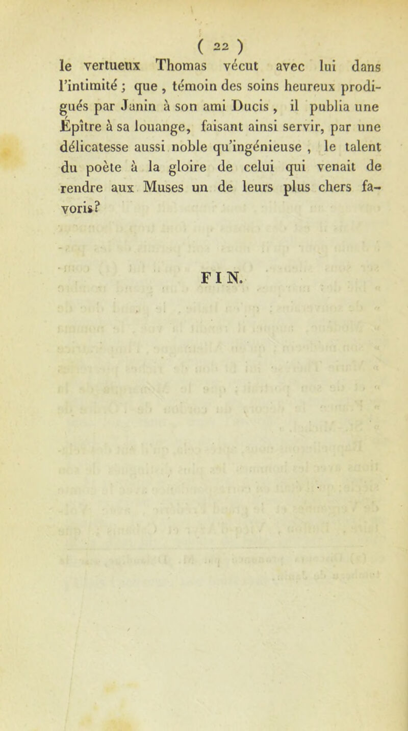 le vertueux Thomas vécut avec lui dans rinlimité ; que , témoin des soins heureux prodi- gués par Junin à son ami Ducis , il publia une Epître à sa louange, faisant ainsi servir, par une délicatesse aussi noble qu’ingénieuse , le talent du poète à la gloire de celui qui venait de rendre aux Muses un de leurs plus chers fa- voris? FIN.