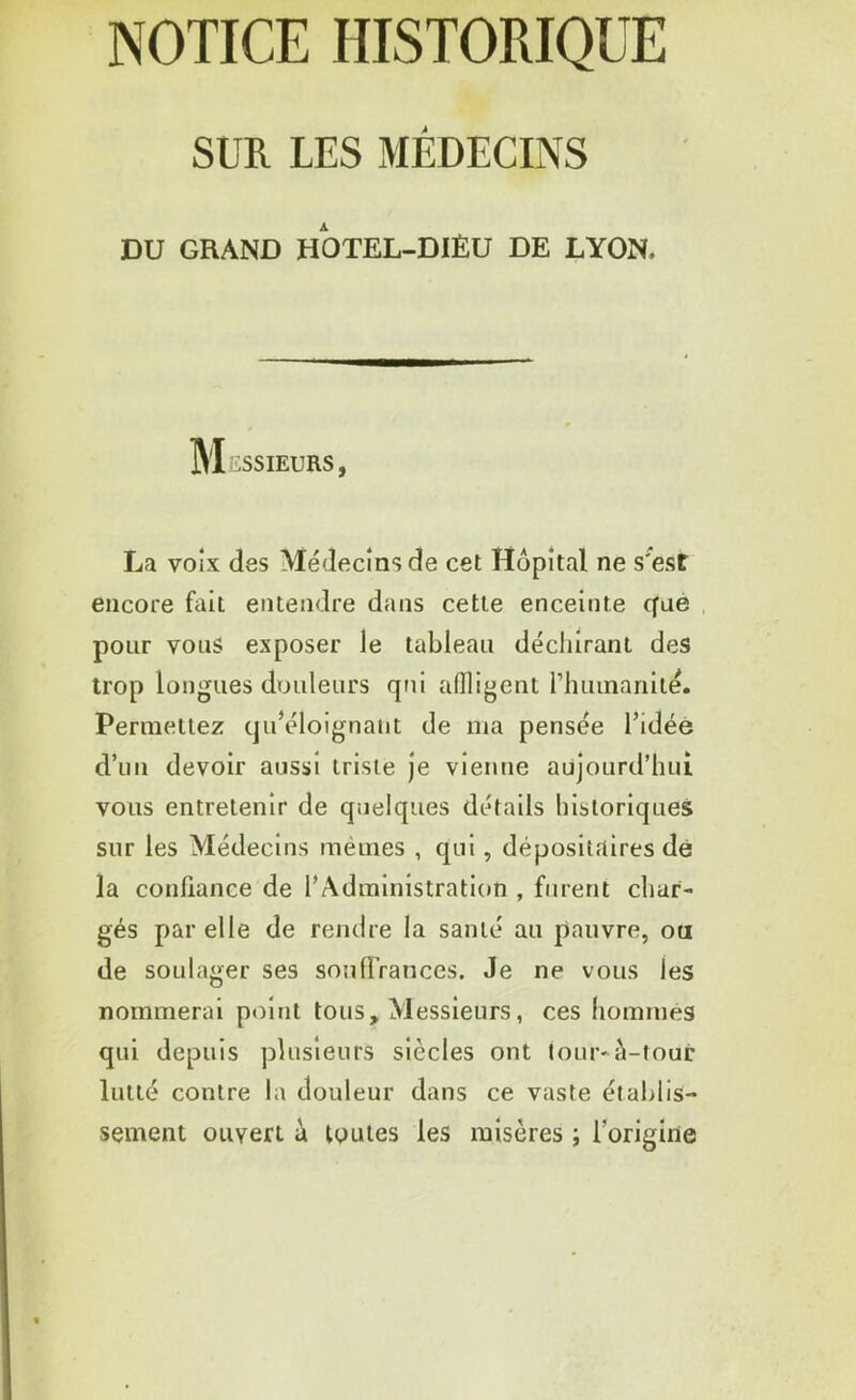 NOTICE HISTORIQUE SUR LES MÉDECINS DU GRAND HOTEL-DIÈU DE LYON. Messieurs, La voix des Médecins de cet Hôpital ne s'est encore fait entendre dans cette enceinte que pour vous exposer le tableau déchirant des trop longues douleurs qui affligent rhumariité. Permettez qu’éloignant de ma pensée l’idée d’un devoir aussi triste je vienne aujourd’hui vous entretenir de quelques détails historiques sur les Médecins mêmes , qui, dépositaires dé la confiance de l’Administration , furent char- gés par elle de rendre la santé au pauvre, ou de soulager ses souffrances. Je ne vous les nommerai point tous. Messieurs, ces hommes qui depuis plusieurs siècles ont tour* à-tour lutté contre la douleur dans ce vaste établis- sement ouvert à toutes les misères ; l'origine