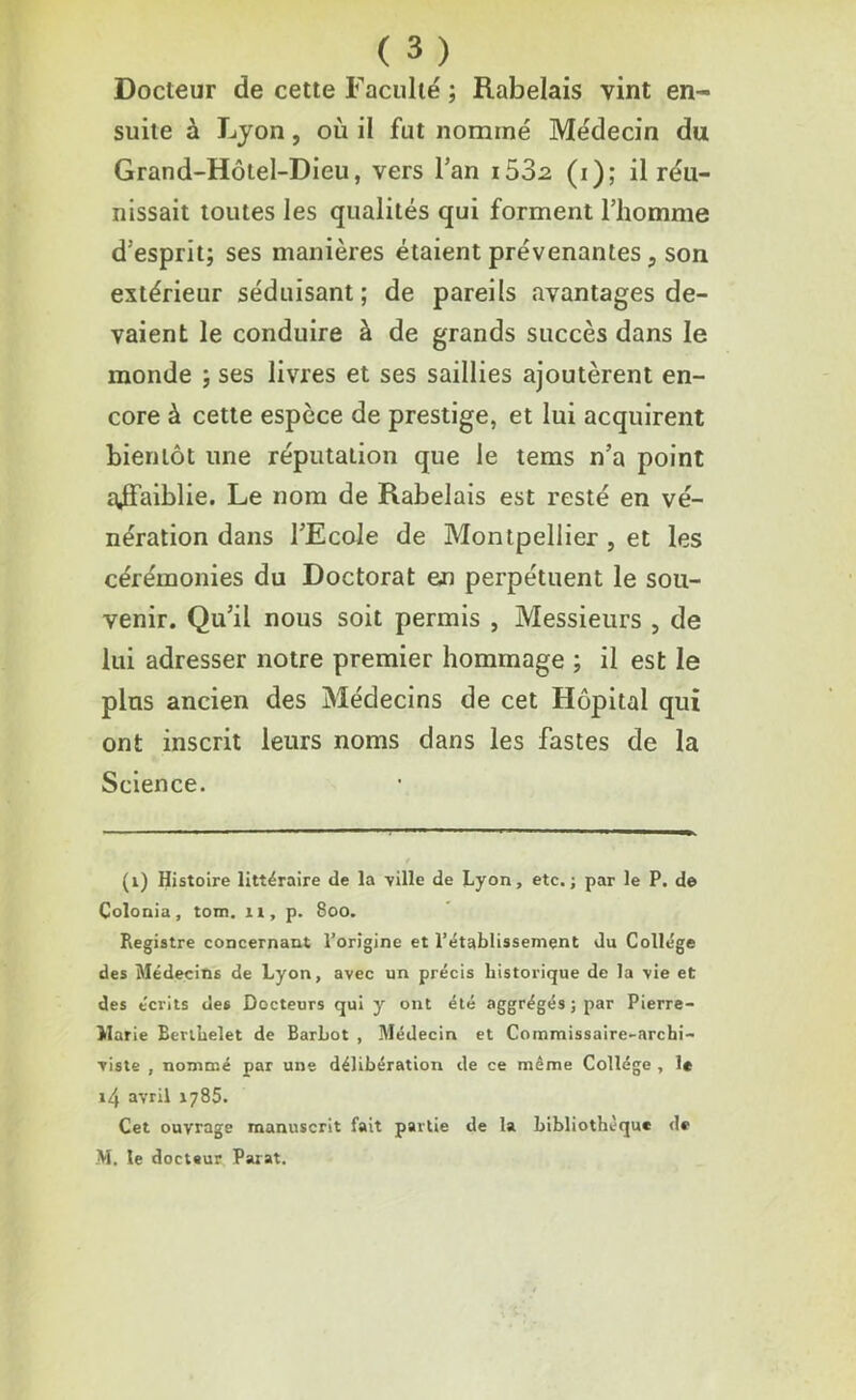 Docteur de cette Faculté ; Rabelais vint en- suite à Lyon, où il fut nommé Médecin du Grand-Hôtel-Dieu, vers l’an i532 (i); il réu- nissait toutes les qualités qui forment l’homme d’esprit; ses manières étaient prévenantes, son extérieur séduisant ; de pareils avantages de- vaient le conduire à de grands succès dans le monde ; ses livres et ses saillies ajoutèrent en- core à cette espèce de prestige, et lui acquirent bientôt une réputation que le tems n’a point ajflfaiblie. Le nom de Rabelais est resté en vé- nération dans l’Ecole de Montpellier , et les cérémonies du Doctorat en perpétuent le sou- venir. Qu’il nous soit permis , Messieurs 5 de lui adresser notre premier hommage ; il est le plus ancien des Médecins de cet Hôpital qui ont inscrit leurs noms dans les fastes de la Science. (1) Histoire littéraire de la -ville de Lyon, etc.; par le P. de Colonia, tom. n, p. 800. Registre concernant l’origine et l’établissement du Collège des Médecins de Lyon, avec un précis historique de la vie et des e'crits de6 Docteurs qui y ont été aggrégés;par Pierre- Marie Berthelet de Barhot , Médecin et Commissaire-archi- viste , nommé par une délibération de ce même Collège , le i4 avril 1785. Cet ouvrage manuscrit fait partie de la bibliothèque de M. le docteur Parat.