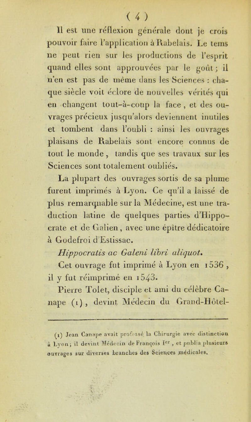 11 est line réflexion générale dont je crois pouvoir faire l’application à Rabelais. Le lems ne peut rien sur les productions de l’esprit quand elles sont approuvées par le goût ; il n’en est pas de même dans les Sciences : cha- que siècle voit éclore de nouvelles vérités qui en changent tout-à-coup la face , et des ou- vrages précieux jusqu’alors deviennent inutiles et tombent dans l’oubli : ainsi les ouvrages plaisans de Rabelais sont encore connus de tout le inonde , tandis que ses travaux sur les Sciences sont totalement oubliés. La plupart des ouvrages sortis de sa plume furent imprimés à Lyon. Ce qu’il a laissé de plus remarquable sur la Médecine, est une tra- duction latine de quelques parties d’Hippo- crate et de Galien, avec une épitre dédicatoire à Godefroi d Eslissac. Hippocrates ac Galeni libri aliquot. Cet ouvrage fut imprimé à Lyon en i536 , il y fut réimprimé en 1543. Pierre Tolet, disciple et ami du célèbre Ca- napé (l), devint Médecin du Grand-Hôtel- (i) Jean Canapé avait professé la Chirurgie avec distinction à Lyon; il devint Médecin de François Ier , et publia plusieurs ouvrages sur diverses branches des Sciences jnédicales.