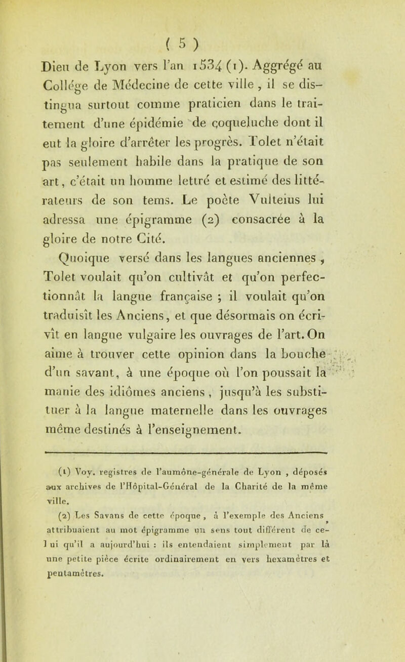 Dieu de Lyon vers l’an 1534 (i). Aggrégé au College de Médecine de cette ville , il se dis- tingua surtout comme praticien dans le trai- tement d’une épidémie de coqueluche dont il eut la gloire d’arrêter les progrès, l'olet n’était pas seulement habile dans la pratique de son art, c’était un homme lettré et estimé des litté- rateurs de son tems. Le pocte Vulteius lui adressa une épîgramme (2) consacrée à la gloire de notre Cité. Quoique versé dans les langues anciennes , Tolet voulait qu’on cultivât et qu’on perfec- tionnât la langue française ; il voulait qu’on traduisît les Anciens, et que désormais on écri- vît en langue vulgaire les ouvrages de l’art. On aime à trouver cette opinion dans la bouche d’un savant, à une époque où l’on poussait la manie des idiomes anciens , jusqu’à les substi- tuer à la langue maternelle dans les ouvrages meme destinés à l’enseignement. (1) Voy. registres de l’aumône-générale de Lyon , déposés wx archives de l’Hôpital-Géuéral de la Charité de la même ville. (2) Les Savans de cette époque , à l’exemple des Anciens attribuaient au mot épigramme un sens tout différent de ce- 1 ui qu’il a aujourd’hui : ils entendaient simplement par là une petite pièce écrite ordinairement en vers hexamètres et pentamètres.