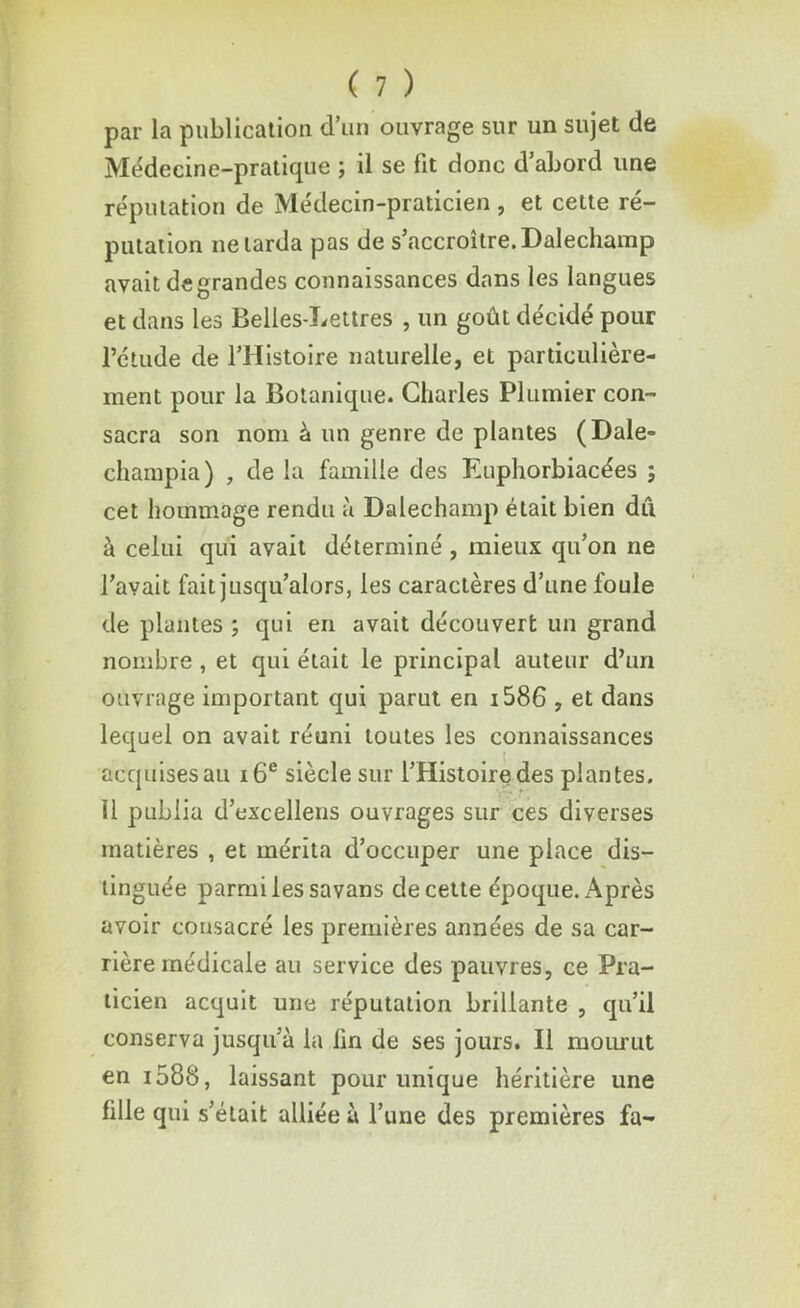 par la publication d’un ouvrage sur un sujet de Médecine-pratique ; il se fit donc d’abord une réputation de Médecin-praticien , et cette ré- putation ne larda pas de s’accroître. Dalechamp avait de grandes connaissances dans les langues et dans les Belles-Lettres , un goût décidé pour l’étude de l’Histoire naturelle, et particulière- ment pour la Botanique. Charles Plumier con- sacra son nom à un genre de plantes (Dale- champia) , de la famille des Euphorbiacées ; cet hommage rendu à Dalechamp était bien du à celui qui avait déterminé , mieux qu’on ne l’avait fait jusqu’alors, les caractères d’une foule de plantes ; qui en avait découvert un grand nombre , et qui était le principal auteur d’un ouvrage important qui parut en i586 , et dans lequel on avait réuni toutes les connaissances acquises au 16e siècle sur l’Histoire des plantes. Il publia d’excellens ouvrages sur ces diverses matières , et mérita d’occuper une place dis- tinguée parmi les savans de cette époque. Après avoir consacré les premières années de sa car- rière médicale au service des pauvres, ce Pra- ticien acquit une réputation brillante , qu’il conserva jusqu’à la lin de ses jours. Il mourut en i58S, laissant pour unique héritière une fille qui s’était alliée à l’une des premières fa-