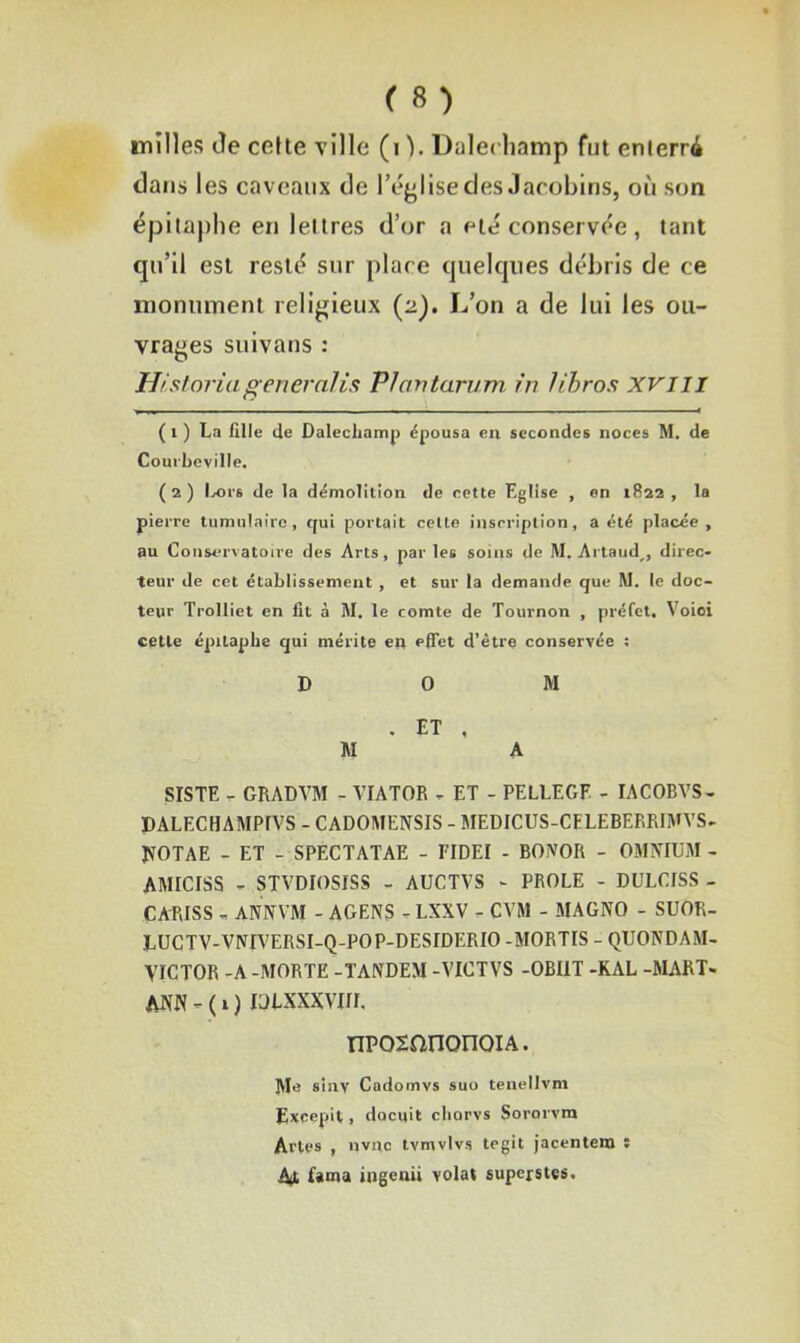 milles île cette ville (i ). Dalechamp fut enterré dans les caveaux de l’église des Jacobins, où son épitaphe en lettres d’or a été conservée, tant qu’il est resté sur place quelques débris de ce monument religieux (2). L’on a de lui les ou- vrages suivans : Historiageneralis Plcvntarum in libros xvm T 1 ■ - -—* ( 1 ) La fille de Dalechamp épousa en secondes noces M. de Courbeville. (2) Ivors de la démolition de cette Eglise , en 1822, la pierre tumulaire, qui portait celle inscription, a été placée, au Conservatoire des Arts, par les soins de M. Artaud^, direc- teur de cet établissement , et sur la demande que M. le doc- teur Trolliet en fit à M. le comte de Tournon , préfet. Voioi cette épitaphe qui mérite en effet d’être conservée : DOM . ET , M A SISTE - GRADVM - VIATOR - ET - PELLE G F - IACOBVS- DALECHAMPfVS - CADOMENSIS - MEDICUS-CELEBERRIMVS- JVOTAE - ET - SPECTATAE - FIDEI - BOiVOR - OMNIUM - AMICISS - STVDIOSISS - AUCTVS - PROLE - DULCISS - CARISS - ANNVM - AGENS - LXXV - CVM - MAGNO - SUOR- LUCTV-VNrV'ERSI-Q-POP-DESIDERIO -M0RT1S - QUONDAM- VICTOR -A -MORTE -TANDEM -VICTVS -OBI1T -KAL -MART- ANN - ( 1 ) IDLXXXVW. npoxanonoiA. Me sinv Cadomvs suo tenellvm Excepit, docuit chorvs Sororvm Arles , nvne tvmvlvs tegit jacentem î At f*ma ingenii volât superstçs.