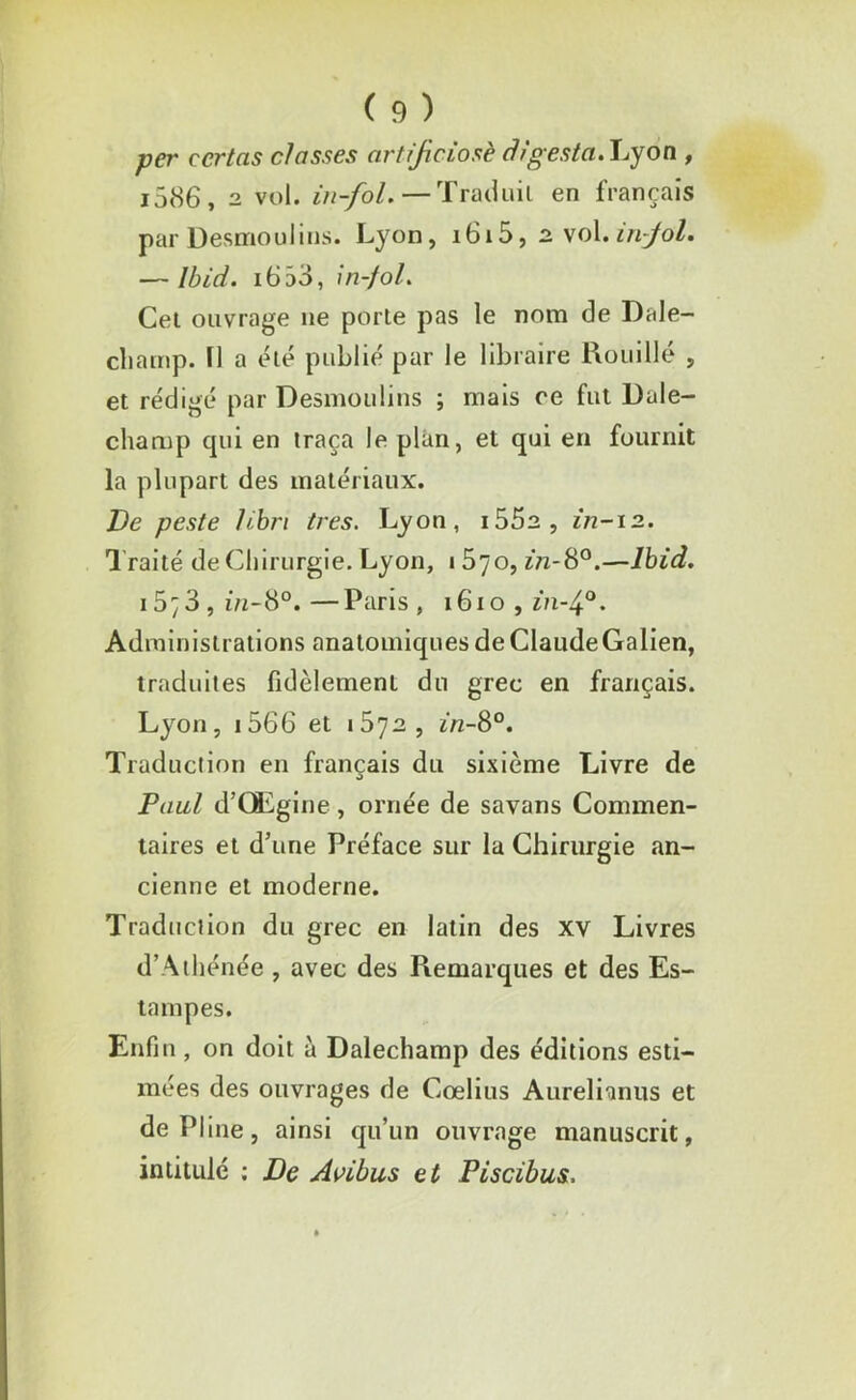 per ecrtas classes artificiosè àigesta. Lyon , i586, 2 vol. in-fol.—Traduit en français par Desmoulins. Lyon, i6i5,2vol.infol. — Ibid. i653, in-fol. Cet ouvrage 11e porte pas le nom de Dale- champ. Il a été publié par le libraire Rouillé , et rédigé par Desmoulins ; mais ce fut Dale- champ cpii en traça le plan, et qui en fournit la plupart des matériaux. Ve peste libri très. Lyon, i552, in-12. Traité de Chirurgie. Lyon, lôyo, in-S°.—Ibid. 15;3 , in-8°. —Paris , 1610 , in-4°. Administrations anatomiques de ClaudeGalien, traduites fidèlement du grec en français. Lyon, 1566 et 1672, in-8°. Traduction en français du sixième Livre de Paul d’GLgine, ornée de savans Commen- taires et d’une Préface sur la Chirurgie an- cienne et moderne. Traduction du grec en latin des xv Livres d’Athénée , avec des Piemarques et des Es- tampes. Enfin, on doit à Dalechamp des éditions esti- mées des ouvrages de Cœlius Aurelianus et de Pline, ainsi qu’un ouvrage manuscrit, intitulé : De Avibus et Piscibus.