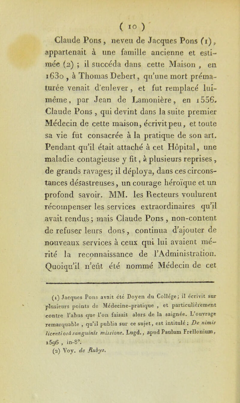 Claude Pons , neveu de Jacques Pons (i), appartenait à une famille ancienne et esti- mée (2) ; il succéda dans cette Maison , en i63o , à Thomas Debert, qu’une mort préma- turée venait d’enlever, et fut remplacé lui- méme, par Jean de Lamonière, en i556. Claude Pons , qui devint dans la suite premier Médecin de cette maison, écrivit peu, et toute sa vie fut consacrée à la pratique de son art. Pendant qu’il était attaché à cet Hôpital, une maladie contagieuse y fit, à plusieurs reprises , de grands ravages; il déploya, dans ces circons- tances désastreuses, un courage héroïque et un profond savoir. MM. les Piecteurs voulurent récompenser les services extraordinaires qu’il avait rendus; mais Claude Pons , non-content de refuser leurs dons, continua d’ajouter de nouveaux services à ceux qui lui avaient mé- rité la reconnaissance de l’Administration. / Quoiqu’il 11’eût été nommé Médecin de cet (1) Jacques Pons avait été Doyen du College; il écrivit sur plusieurs points de Médecine-pratique , et particulièrement contre l’abus que l’on faisait alors de la saignée. L’ouvrage remarquable , qu’il publia sur ce sujet, est intitulé; De nimts licentiosâ sanguinis missione. Lugd., apud Paulum Frelloniiun, i596 , in-8°. (2) Voy. de fiiibys.