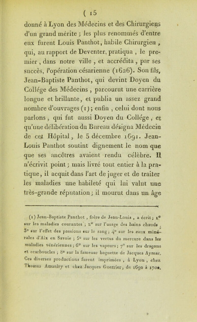 donné à Lyon des Médecins et des Chirurgiens d’un grand mérite ; les plus renommés d’entre eux furent Louis Panthot, habile Chirurgien , qui, au rapport de Deventer, pratiqua , le pre- mier , dans notre ville , et accrédita , par ses succès, l’opération césarienne (1626). Son fils, Jean-Baptiste Panthot, qui devint Doyen du Collège des Médecins , parcourut une carrière longue et brillante, et publia un assez grand nombre d’ouvrages (1) ; enfin , celui dont nous parlons , qui fut aussi Doyen du Collège , et qu’une délibération du Bureau désigna Médecin de cejt Hôpital, le 5 décembre 1691. Jean- Louis Panthot soutint dignement le nom que que ses ancêtres avaient, rendu célèbre. Il 11’écrivit point ; mais livré tout entier à la pra- tique, il acquit dans l’art de juger et de traiter les maladies une habileté qui lui valut une très-grande réputation ; il mourut dans un âge (1) Jean-Baptiste Panthot , frère de Jean-Louis , a écrit; sur les maladies courantes ; 2.° sur l’usage des bains chaud* „ 3° sur l’effet des passions sur le sang ; 4° sur les eaux miné- rales d’Aix en Savoie ; 5° sur les vertus du mercure dans le* maladies vénériennes ; 6° sur les vapeurs ; y° sur les dragon* et ecarboucles ; 8° sur la fameuse baguette de Jacques Aymar, Ces diverses productions furent imprimées , à Lyon , chez,