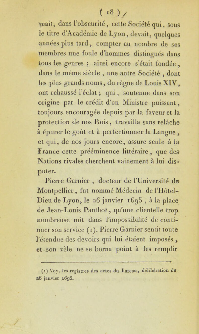 ( >« )/ Tmaït, dans l’obscurité , cette Société qui, sous le titre d’Académie de Lyon, devait, quelques années plus tard , compter au nombre de ses membres une foule d’hommes distingués dans tous les genres ; ainsi encore s’était fondée , dans le même siècle , une autre Société , dont les plus grands noms, du règne de Louis XIV, ont rehaussé l’éclat ; qui , soutenue dans son origine par le crédit d’un Ministre puissant, toujours encouragée depuis par la faveur et la protection de nos Rois, travailla sans relâche à épurer le goût et à perfectionner la Langue , et qui, de nos jours encore, assure seule à la France cette prééminence littéraire , que des Nations rivales cherchent vainement à lui dis- puter. Pierre Garnier , docteur de l’Université de Montpellier, fut nommé Médecin de l’Hôtel- Dieude Lyon, le 26 janvier 1690 , à la place de Jean-Louis Panlhot, qu’une clientelle trop nombreuse mit dans l’impossibilité de conti- nuer son service ( 1). Pierre Garnier sentit toute l’étendue des devoirs qui lui étaient imposés , et son zèle ne se borna point à les remplir (1) Voy. les registres des actes du Bureau, délibération dis a6 janvier i6j)5.