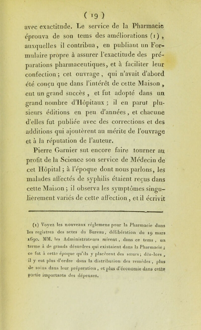 ( *9 ) avec exactitude. Le service de la Pharmacie éprouva de son teins des améliorations (i) , auxquelles il contribua, en publiant un For- mulaire propre à assurer l’exactitude des pré- parations pharmaceutiques, et à faciliter leur confection ; cet ouvrage , qui n’avait d’abord été conçu que dans l’intérêt de cette Maison , eut un grand succès , et fut adopté dans un grand nombre d’Hôpitaux ; il en parut plu- sieurs éditions en peu d’années , et chacune d’elles fut publiée avec des corrections et des additions qui ajoutèrent au mérite de l’ouvrage et à la réputation de l’auteur. Pierre Garnier sut encore faire tourner au profit de la Science son service de Médecin de cet Hôpital ; à l’époque dont nous parlons, les malades affectés de syphilis étaient reçus dans cette Maison ; il observa les symptômes singu- lièrement variés de cette affection , et il écrivit (i) Voyez les nouveaux réglemens pour la Pharmacie dan9 les registres des actes du Bureau, délibération du 19 mars 1690. MM. les Administrateurs mirent , dans ce tems , un terme à de grands désordres qui existaient dans la Pharmacie ; ce fut à cette époque qu’ils y placèrent des sœurs; dcs-lors , il y eut plus d’ordre dsns la distribution des remèdes , plus de soins dans leur préparation, et plus d’économie dans cetta partie importante des dépenses.