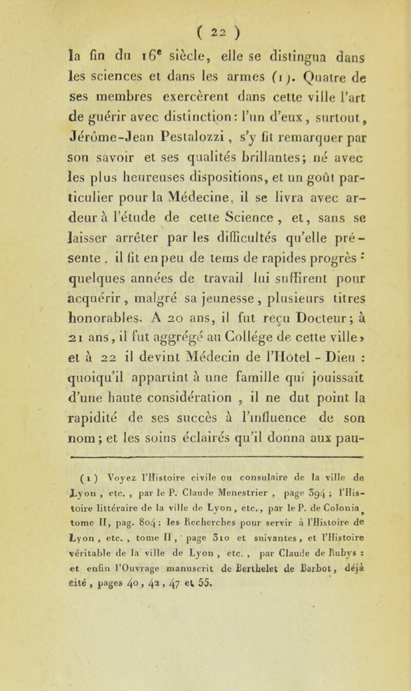 la fin du 16e siècle, elle se distingua dans les sciences et dans les armes (i Quatre de ses membres exercèrent dans cette ville l’art de guérir avec distinction: l’un d’eux, surtout, Jérôme-Jean Pestalozzi, s’y lit remarquer par son savoir et ses qualités brillantes; né avec les plus heureuses dispositions, et un goût par- ticulier pour la Médecine, il se livra avec ar- deur à l’étude de cette Science , et, sans se laisser arrêter par les difficultés qu’elle pré- sente . il lit en peu de teins de rapides progrès : quelques années de travail lui suffirent pour acquérir, malgré sa jeunesse, plusieurs titres honorables. A 20 ans, il fut reçu Docteur; à 21 ans, il fut aggrégé au Collège de cette ville> et à 22 il devint Médecin de l’Hôtel - Dieu : quoiqu’il appartint à une famille qui jouissait d’une haute considération , il ne dut point la rapidité de ses succès à l’influence de son nom; et les soins éclairés qu’il donna aux pau- ( 1 ) Voyez l’Histoire civile ou consulaire de la ville de JLyon , etc. , par le P. Claude Menestrier , page 3g/j ; l’His- toire littéraire de la ville de Lyon, etc., par le P. deColonia^ tome II, pag. 8©4 : les Recherches pour servir à l’Histoire de Lyon, etc. , tome II,' page ôio et suivantes, et l’Histoire véritable de la ville de Lyon , etc. , par Claude de Rubys : et enfin l’Ouvrage manuscrit de Berthelet de Barbot, déjà Cité , pages /jo , 42 > 47 et* 55.