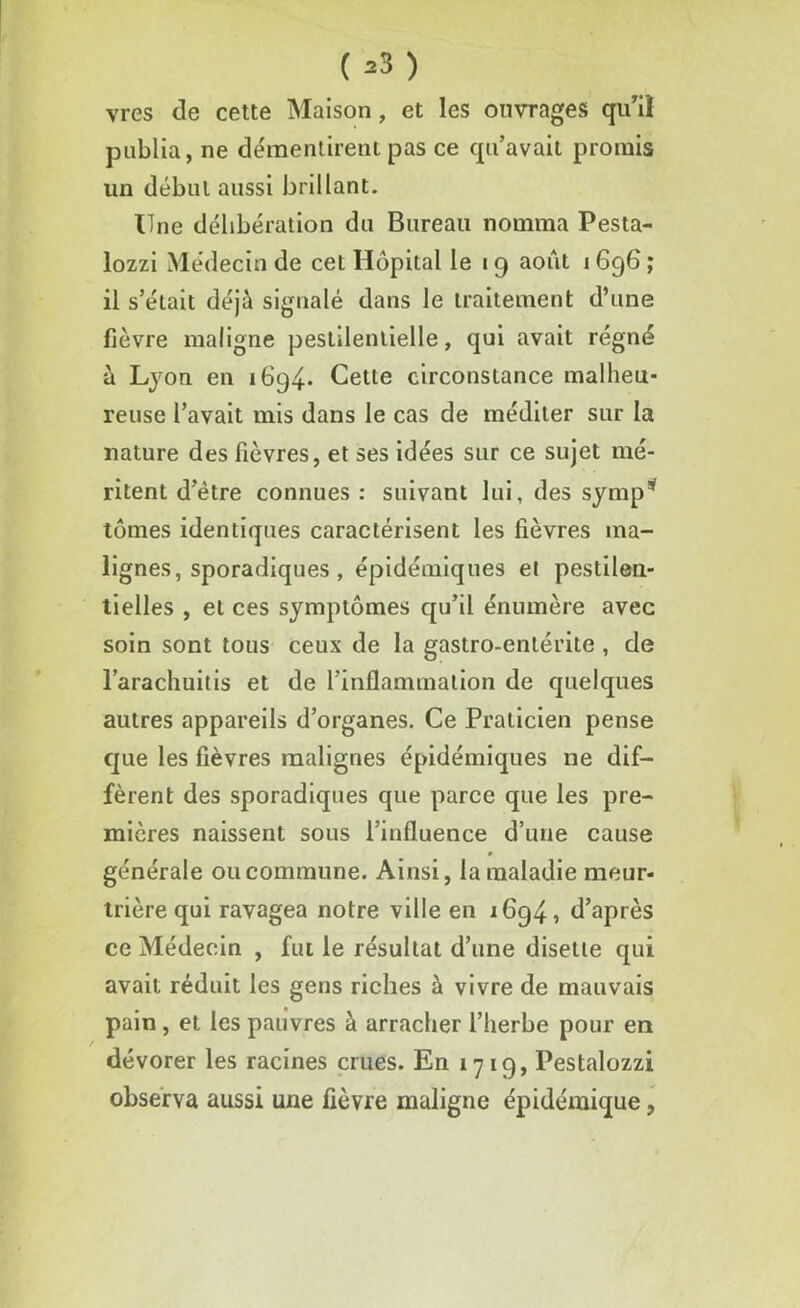 (»S) vres de cette Maison, et les ouvrages qu7il publia, ne démentirent pas ce qu’avait promis un début aussi brillant. Une délibération du Bureau nomma Pesta- lozzi Médecin de cet Hôpital le 19 août 1 696 ; il s’était déjà signalé dans le traitement d’une fièvre maligne pestilentielle, qui avait régné à Lyon en 1694* Cette circonstance malheu- reuse l’avait mis dans le cas de méditer sur la nature des fièvres, et ses idées sur ce sujet mé- ritent d’être connues: suivant lui, des symp* tûmes identiques caractérisent les fièvres ma- lignes, sporadiques , épidémiques et pestilen- tielles , et ces symptômes qu’il énumère avec soin sont tous ceux de la gastro-entérite , de l’arachuitis et de l’inflammation de quelques autres appareils d’organes. Ce Praticien pense que les fièvres malignes épidémiques ne dif- fèrent des sporadiques que parce que les pre- mières naissent sous l’influence d’une cause 0 générale ou commune. Ainsi, la maladie meur- trière qui ravagea notre ville en i6g4, d’après ce Médecin , fut le résultat d’une disette qui avait réduit les gens riches à vivre de mauvais pain , et les pauvres à arracher l’herbe pour en dévorer les racines crues. En 1719, Pestalozzi observa aussi une fièvre maligne épidémique,