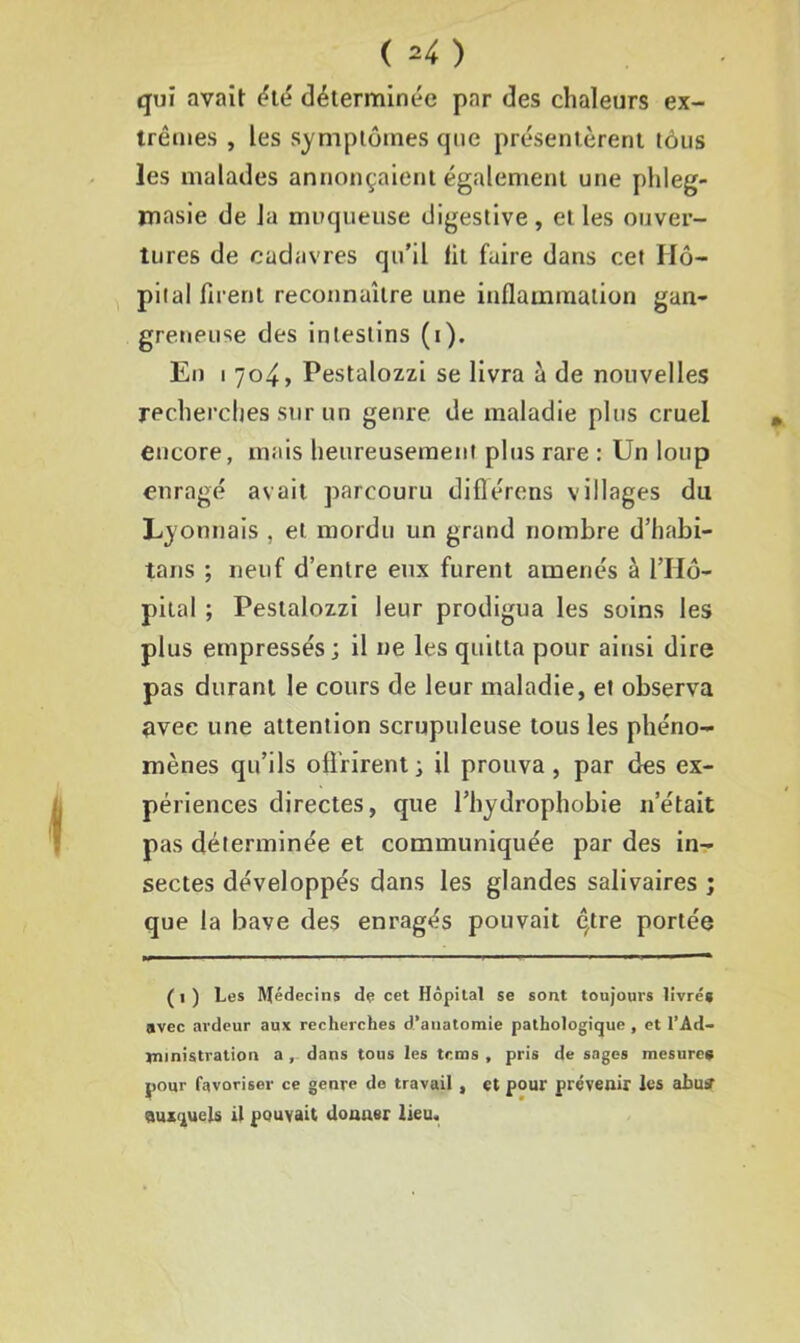 qui avait été déterminée par des chaleurs ex- trêmes , les symptômes que présentèrent tous les malades annonçaient également une phleg- masie de la muqueuse digestive, et les ouver- tures de cadavres qu’il lit faire dans cet Hô- pital firent reconnaître une inflammation gan- greneuse des intestins (i). En i 704, Pestalozzi se livra à de nouvelles recherches sur un genre de maladie plus cruel encore, mais heureusement plus rare : Un loup enragé avait parcouru diflércns villages du Lyonnais , et mordu un grand nombre d’habi- tans ; neuf d’entre eux furent amenés à l’Hô- pital ; Pestalozzi leur prodigua les soins les plus empressés; il ne les quitta pour ainsi dire pas durant le cours de leur maladie, et observa avec une attention scrupuleuse tous les phéno- mènes qu’ils offrirent; il prouva, par des ex- périences directes, que l’hydrophobie n’était pas déterminée et communiquée par des in- sectes développés dans les glandes salivaires ; que la bave des enragés pouvait ê,tre portée (1) Les Médecins de cet Hôpital se sont toujours livrés avec ardeur aux recherches d’anatomie pathologique , et l’Ad- jninistration a , dans tous les tems , pris de sages mesures pour favoriser ce genre do travail, et pour prévenir les abuff auxquels il pouvait donner lieu.