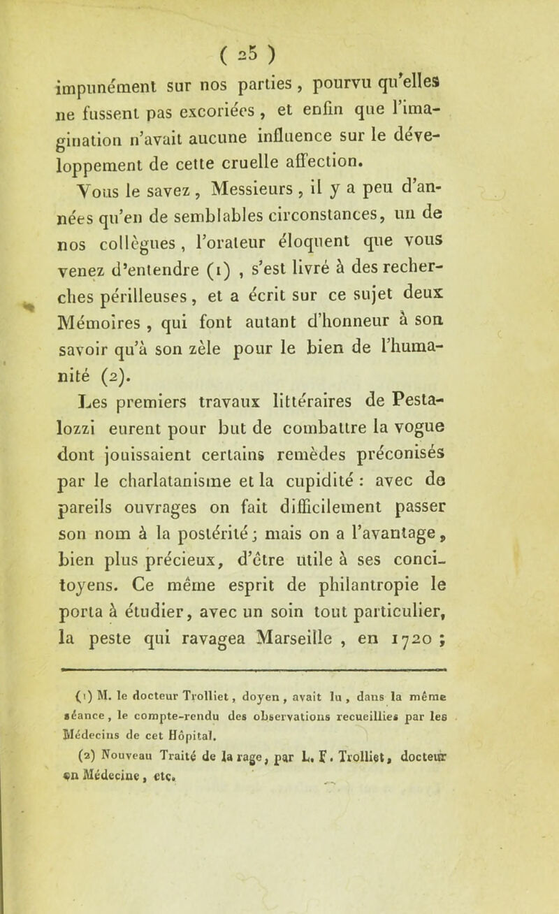 impunément sur nos parties , pourvu qu'elles ne fussent pas excoriées , et enfin que l’ima- gination n’avait aucune influence sur le déve- loppement de cette cruelle aflection. Y oms le savez , Messieurs , il y a peu d’an- nées qu’en de semblables circonstances, un de nos collègues, l’orateur éloquent que vous venez d’entendre (i) , s’est livré à des recher- ches périlleuses, et a écrit sur ce sujet deux Mémoires , qui font autant d’honneur a son. savoir qu’à son zèle pour le bien de l’huma- nité (2). Les premiers travaux littéraires de Pesta- lozzi eurent pour but de combattre la vogue dont jouissaient certains remèdes préconisés par le charlatanisme et la cupidité : avec do pareils ouvrages on fait difficilement passer son nom à la postérité; mais on a l’avantage, bien plus précieux, d’être utile à ses conci- toyens. Ce même esprit de philantropie le porta à étudier, avec un soin tout particulier, la peste qui ravagea Marseille , en 1720 ; (1) M. le docteur Trolliet, doyen , avait lu , dans la même séance , le compte-rendu des observations recueillies par les Médecins de cet Hôpital. (2) Nouveau Traité de tarage, par L, f. Trolliet, docteur «n Médecine, etc.