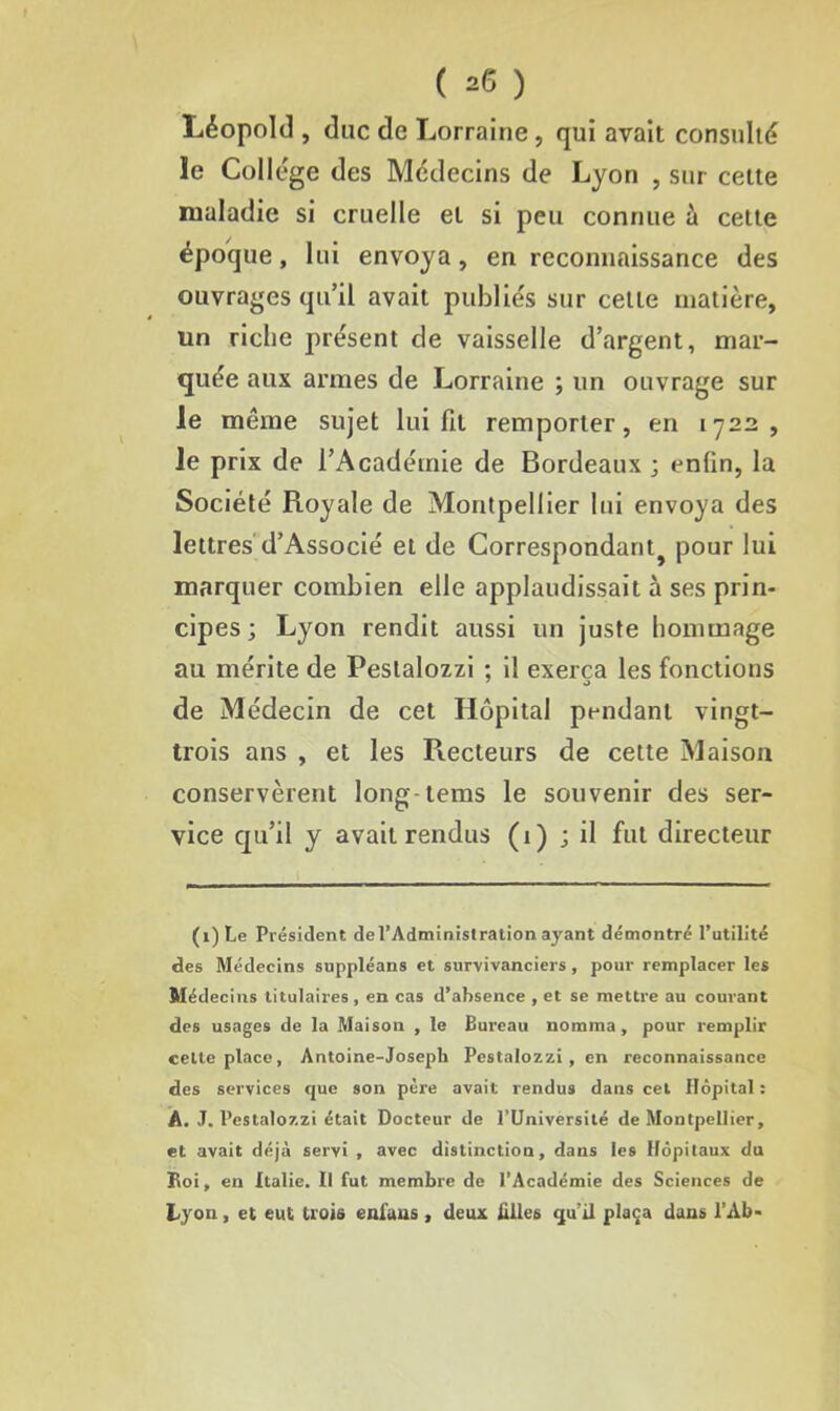 Léopold , duc de Lorraine, qui avait consulté le Collège des Médecins de Lyon , sur cette maladie si cruelle et si peu connue à cette époque, lui envoya, en reconnaissance des ouvrages qu’il avait publiés sur cette matière, un riche présent de vaisselle d’argent, mar- quée aux armes de Lorraine ; un ouvrage sur le même sujet lui fil remporter, en 1722, le prix de l’Académie de Bordeaux ; enfin, la Société Royale de Montpellier lui envoya des lettres d’Associé et de Correspondant pour lui marquer combien elle applaudissait à ses prin- cipes ; Lyon rendit aussi un juste hommage au mérite de Pestalozzi : il exerça les fonctions 7 o de Médecin de cet Hôpital pendant vingt- trois ans , et les Recteurs de cette Maison conservèrent long-tems le souvenir des ser- vice qu’il y avait rendus (1) ; il fut directeur (i)Le Président de l’Administration ayant démontré l’utilité des Médecins suppléans et survivanciers , pour remplacer les Médecins titulaires, en cas d’absence , et se mettre au courant des usages de la Maison , le Bureau nomma, pour remplir celte place, Antoine-Joseph Pestalozzi, en reconnaissance des services que son père avait rendus dans cet Hôpital : Â. J. Pestalozzi était Docteur de PUniversité de Montpellier, et avait déjà servi , avec distinction, dans les Hôpitaux du Boi, en Italie. Il fut membre de l’Académie des Sciences de tyon, et eut trois enfans, deux filles qu'il plaça dans l’Ab-