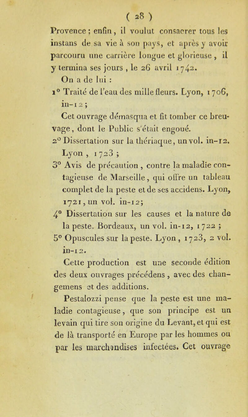 ( *8 ) Provence ; enfin, il voulut consacrer tous les instans de sa vie à son pays, et après y avoir parcouru une carrière longue et glorieuse , il y termina ses jours , le 26 avril i 74a. On a de lui : i° Traité de l’eau des mille fleurs. Lyon, 1 706, in-12 ; Cet ouvrage démasqua et fit tomber ce breu- vage, dont le Public s’était engoué. 20 Dissertation sur la thériaque, un vol. in-r2. Lyon , 1723 ; 3° Avis de précaution , contre la maladie con- tagieuse de Marseille, qui olTre un tableau complet de la peste et de ses accidens. Lyon, 1721, un vol. in-12; 4° Dissertation sur les causes et la nature de la peste. Bordeaux, un vol. in-12, 1722 ; 5° Opuscules sur la peste. Lyon , 1728, 2 vol. in-12. Cette production est une seconde édition des deux ouvrages précédens , avec des chan- gemens et des additions. Pestalozzi pense que la peste est une ma- ladie contagieuse, que son principe est un levain qui tire son origine du Levant, et qui est de là transporté en Europe par les hommes ou par les marchandises infectées. Cet ouvrage