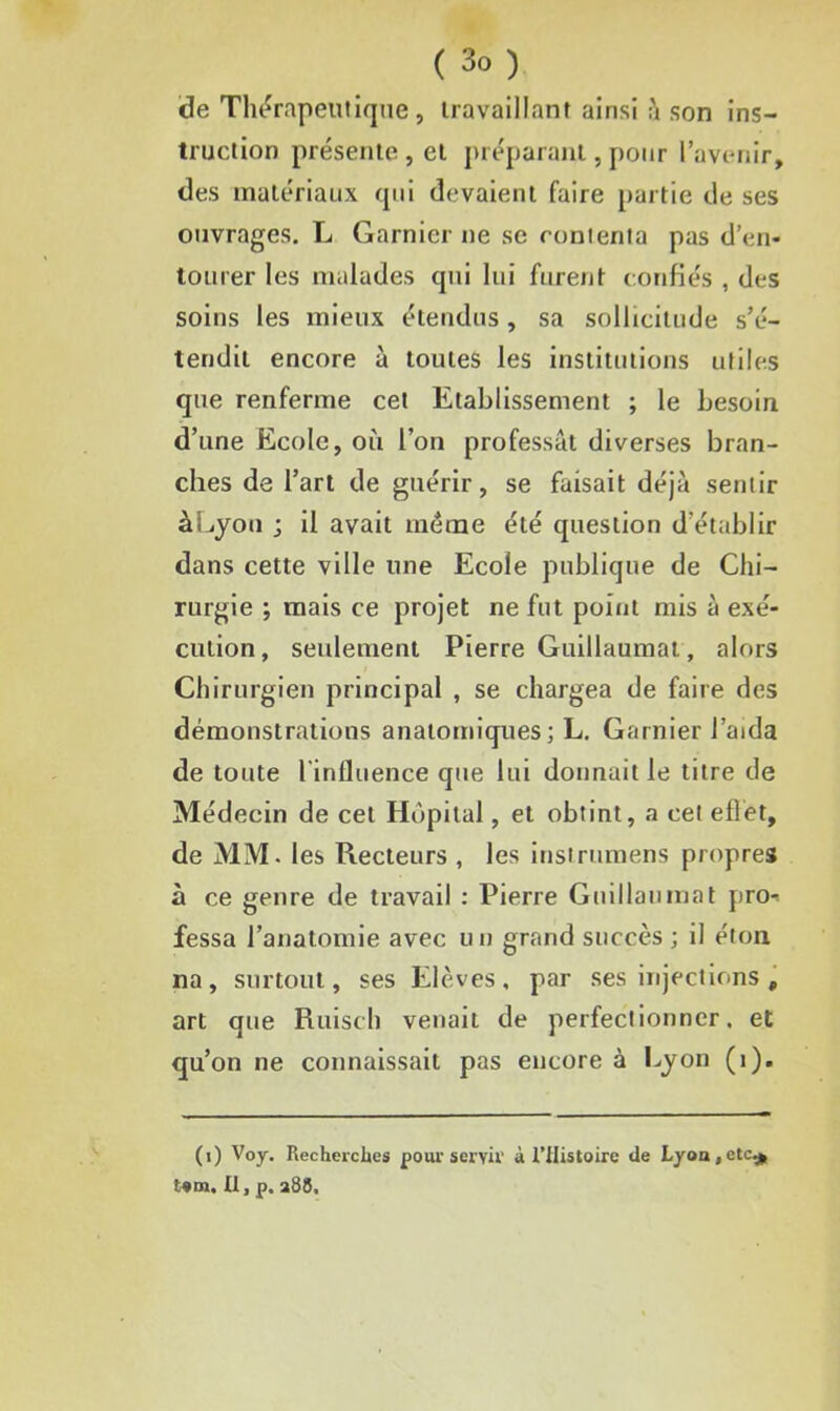 de Thérapeutique, travaillant ainsi à son ins- truction présente , et préparant, pour l’avenir, des matériaux qui devaient faire partie de ses ouvrages. L Garnier ne se contenta pas d’en- tourer les malades qui lui furent confiés , des soins les mieux étendus, sa sollicitude s’é- tendit encore à toutes les institutions utiles que renferme cet Etablissement ; le besoin d’une Ecole, où l’on professât diverses bran- ches de l’art de guérir, se faisait déjà sentir à Lyon ; il avait meme été question d'établir dans cette ville une Ecole publique de Chi- rurgie ; mais ce projet ne fut point mis à exé- cution, seulement Pierre Guillaumat, alors Chirurgien principal , se chargea de faire des démonstrations anatomiques ; L. Garnier l’aida de toute l'influence que lui donnait le titre de Médecin de cet Hôpital, et obtint, a cet effet, de MM. les Recteurs , les instrumens propres à ce genre de travail : Pierre Guillaumat pro- fessa l’anatomie avec un grand succès ; il éton na, surtout, ses Elèves, par ses injections, art que Ruisch venait de perfectionner, et qu’on ne connaissait pas encore à Lyon (1). (i) Voy. Recherches pour servir à l’tlistoire de Lyon,etc* t*m. Il, p. a85.