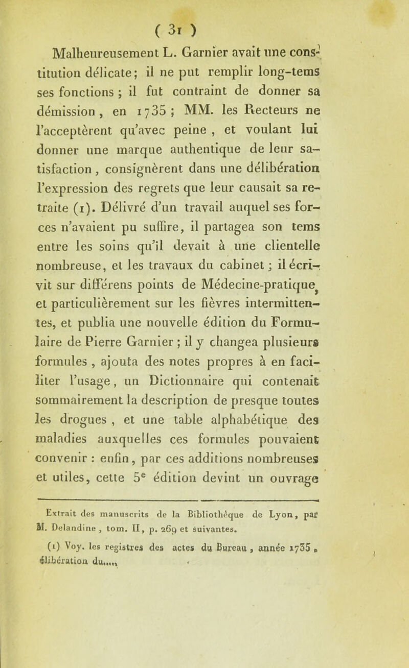 Malheureusement L. Garnier avait une cons- titution délicate; il ne put remplir long-tems ses fonctions ; il fut contraint de donner sa démission, en 1735; MM. les Recteurs ne l’acceptèrent qu’avec peine , et voulant lui donner une marque authentique de leur sa- tisfaction , consignèrent dans une délibération l’expression des regrets que leur causait sa re- traite (1). Délivré d’un travail auquel ses for- ces 11’avaient pu suffire, il partagea son tems entre les soins qu’il devait à une clientelle nombreuse, et les travaux du cabinet; décri- vit sur dilférens points de Médecine-pratiquej et particulièrement sur les fièvres intermitten- tes, et publia une nouvelle édition du Formu- laire de Pierre Garnier ; il y changea plusieurs formules , ajouta des notes propres à en faci- liter l’usage, un Dictionnaire qui contenait sommairement la description de presque toutes les drogues , et une table alphabétique des maladies auxquelles ces formules pouvaient convenir : enfin, par ces additions nombreuses et utiles, cette 5e édition devint un ouvrage * (*) Extrait des manuscrits (le la Bibliothèque de Lyon, par M. Delandine , tom. II, p. 269 et suivantes. (*) v°y- les registres des actes du Bureau, année 1735 » élibératioa du...,.