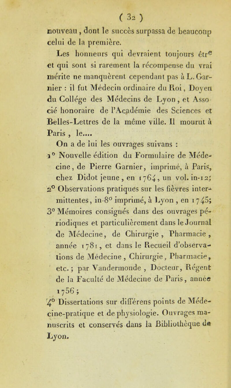 nouveau , dont le succès surpassa de beaucoup celui de la première. Les honneurs qui devraient toujours être et qui sont si rarement la récompense du vrai mérite ne manquèrent cependant pas à L. Gar- nier : il fut Médecin ordinaire du Roi, Doyen du Collège des Médecins de Lyon, et Asso cié honoraire de l’Académie des Sciences et Belles-Lettres de la même ville, il mourut à Paris , le.... On a de lui les ouvrages suivans : ]° Nouvelle édition du Formulaire de Méde- cine, de Pierre Garnier, imprimé, à Paris, chez Didot jeune, en 1764, un vol. in-12; 20 Observations pratiques sur les fièvres inter- mittentes, in-8° imprimé, à Lyon , en 17 45; 3° Mémoires consignés dans des ouvrages pé- riodiques et particulièrement dans le Journal de Médecine, de Chirurgie, Pharmacie, année 1781, et dans le Recueil d’observa- tions de Médecine , Chirurgie, Pharmacie, etc.; par Vandermonde , Docteur, Régent de la Faculté de Médecine de Paris, année l756 > '4° Dissertations sur diflerens points de Méde- cine-pratique et de physiologie. Ouvrages ma- nuscrits et conservés dans la Bibliothèque d« Lyon.