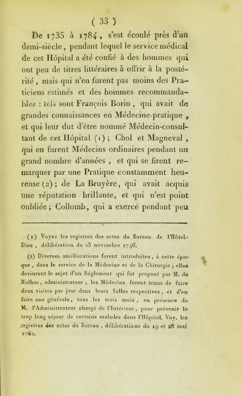 De 1735 à 1784, s’est écoulé près d’un demi-siècle, pendant lequel le service médical de cet Hôpital a été confié à des hommes qui ont peu de titres littéraires à offrir à la posté- rité , mais qui n’en furent pas moins des Pra- ticiens estimés et des hommes recommanda- bles : tels sont François Borin , qui avait de grandes connaissances en Médecine-pratique , et qui leur dut d’ètre nommé Médecin-consul- tant de cet Hôpital (1) ; Cliol et Magneval , qui en furent Médecins ordinaires pendant un grand nombre d’années , et qui se firent re- marquer par une Pratique constamment heu- reuse (2) ; de La Bruyère, qui avait acquis une réputation brillante, et qui n’est point oubliée; Collomb, qui a exercé pendant peu (1) Voyez les registres des actes du Bureau de l’Hôtel- Bieu , délibération du 23 novembre 1746. (2) Diverses améliorations furent introduites, à cette épo- que , dans le service de la Médecine et de la Chirurgie ; elles! devinrent le sujet d’un Réglement qui fut proposé par M. dé Nolhac , administrateur ; les Médecins furent tenus de faire deux visites par jour dans leurs Salles respectives , et d’er» faire une générale, tous les trois mois , en présence de M, l’Administrateur chargé de l’Intérieur, pour prévenir le trop long séjour de certains malades dans l’Hôpital. Voy. les registres des actes du Bureau , délibérations du tg et a6 mai tySs.