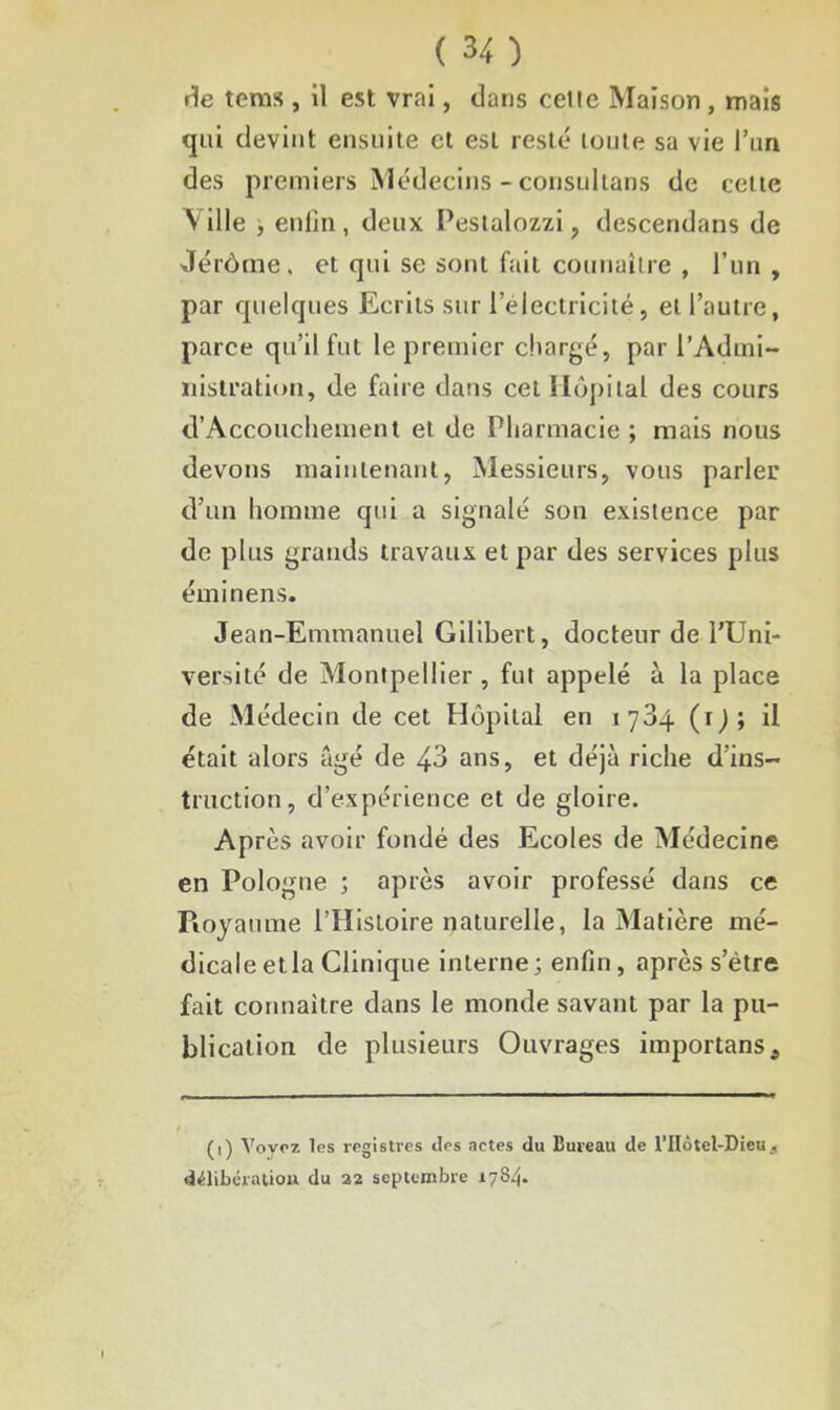 rie tems , il est vrai, dans celle Maison, mais qui devint ensuite et est resté toute sa vie l’un des premiers Médecins - consultans de cette V ille y enfin, deux Pestalozzi , descendans de Jérôme, et qui se sont fait connaître , l’un , par quelques Ecrits sur l’elcctricité, et l’autre, parce qu’il fut le premier chargé, par l’Admi- nistration, de faire dans cet Hôpital des cours d’Accouchement et de Pharmacie ; mais nous devons maintenant, Messieurs, vous parler d’un homme qui a signalé son existence par de plus grands travaux et par des services plus éminens. Jean-Emmanuel Gilibert, docteur de l’Uni- versité de Montpellier , fut appelé à la place de Médecin de cet Hôpital en 1784 (1); il était alors âgé de 43 ans, et déjà riche d’ins- truction, d’expérience et de gloire. Après avoir fondé des Ecoles de Médecine en Pologne ; après avoir professé dans ce Pioyaume l’IIistoire naturelle, la Matière mé- dicale et la Clinique interne; enfin, après s’ètre fait connaître dans le monde savant par la pu- blication de plusieurs Ouvrages importans. (') Voyez les registres des actes du Bureau de l'IIotel-Dieu délibération du 22 septembre 1784.