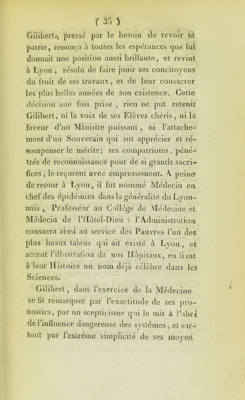 Gilibert^ pressé par le besoin de revoir sa patrie, renonça à toutes les espérances que lui donnait une position aussi brillante, et revint à Lyon, résolu de faire jouir ses concitoyens du fruit de ses travaux, et de leur consacrer les plus belles années de son existence. Cette décision une fois prise , rien ne put retenir Gilibert, ni la voix de ses Elèves chéris, ni là faveur d’un Ministre puissant, ni l’attache- ment d’un Souverain qui sut apprécier et ré- compenser le mérite; ses compatriotes, péné- trés de reconnaissance pour de si grands sacri- fices , le reçurent avec empressement. A peine de retour à Lyon, il fut nommé Médecin en chef des épidémies dans la généralité du Lyon- nais , Professeur au Collège de Médecine et Médecin de l’Motel-Dieu : l’Administration, consacra ainsi au service des Pauvres l’un des plus beaux talens qui ait existé à Lyon, et accrut l’illustration de nos Hôpitaux, en liait à leur Histoire un nom déjà célèbre dans les Sciences; Gilibert, dans l’exercice de la Médecine se fit remarquer par l’exactitude de ses pro- nostics, par un scepticisme qui le mit à l’abri de l’influence dangereuse des systèmes , et sur- tout par 1 extrême simplicité de ses moyeu