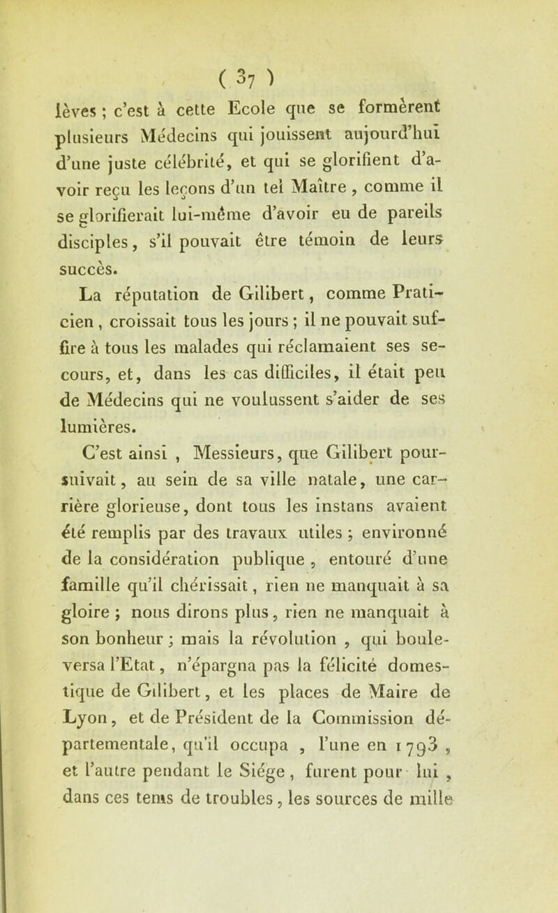 lèves ; c’est à cette Ecole que se formèrent plusieurs Médecins qui jouissent aujourd’hui d’une juste célébrité, et qui se glorifient d’a- voir reçu les leçons d’un tel Maître , comme il se glorifierait lui-même d’avoir eu de pareils disciples, s’il pouvait être témoin de leurs succès. La réputation de Gilibert, comme Prati- cien , croissait tous les jours ; il ne pouvait suf- fire à tous les malades qui réclamaient ses se- cours, et, dans les cas difficiles, il était peu de Médecins qui ne voulussent s’aider de ses lumières. C’est ainsi , Messieurs, que Gilibert pour- suivait, au sein de sa ville natale, une car- rière glorieuse, dont tous les instans avaient été remplis par des travaux utiles ; environné de la considération publique , entouré d’une famille qu’il chérissait, rien ne manquait à sa gloire ; nous dirons plus, rien ne manquait à son bonheur ; mais la révolution , qui boule- versa l’Etat, n’épargna pas la félicité domes- tique de Gilibert, et les places de Maire de Lyon, et de Président de la Commission dé- partementale, qu’il occupa , l’une en 179^ , et l’autre pendant le Siège , furent pour lui , dans ces tenis de troubles, les sources de mille