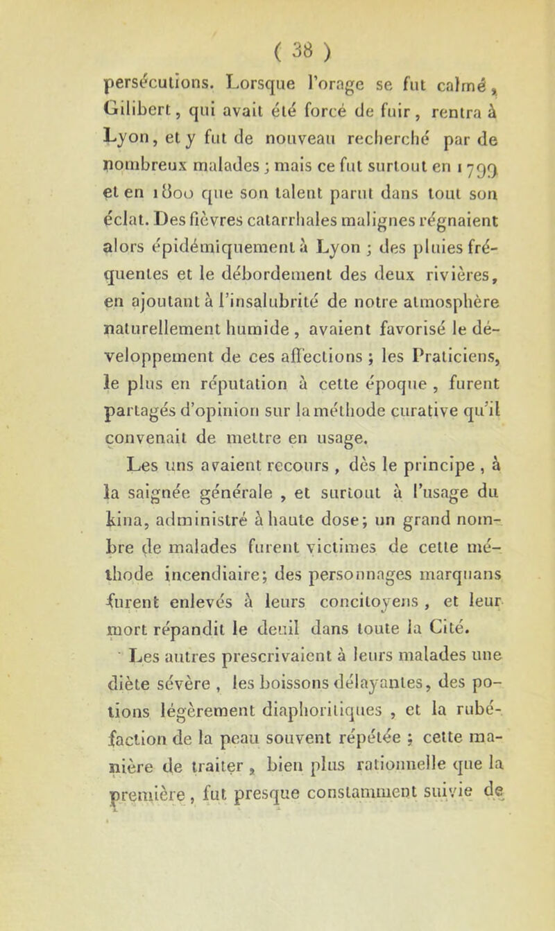 persécutions. Lorsque l’orage se fut calmé, Gilibert, qui avait été forcé de fuir, rentra à Lyon, et y fut de nouveau recherché par de nombreux malades ; mais ce fut surtout en i ^qq et en 1800 que son talent parut dans tout son éclat. Des fièvres catarrhales malignes régnaient alors épidémiquemenl à Lyon ; des pluies fré- quentes et le débordement des deux rivières, en ajoutant à l’insalubrité de notre atmosphère naturellement humide , avaient favorisé le dé- veloppement de ces affections ; les Praticiens, le plus en réputation à cette époque , furent partagés d’opinion sur la méthode curative qu’il convenait de mettre en usage. Les uns avaient recours , dès le principe , à la saignée générale , et surtout à l’usage du kina, administré à haute dose; un grand nom- bre de malades furent victimes de cette mé- thode incendiaire; des personnages marquans furent enlevés à leurs concitoyens , et leur mort répandit le deuil dans toute la Cité. Les autres prescrivaient à leurs malades une diète sévère , les boissons délayantes, des po- tions légèrement diaphoniques , et la rubé- faction de la peau souvent répétée ; cette ma- nière de traiter , bien plus rationnelle que la première , fut presque constamment suivie de