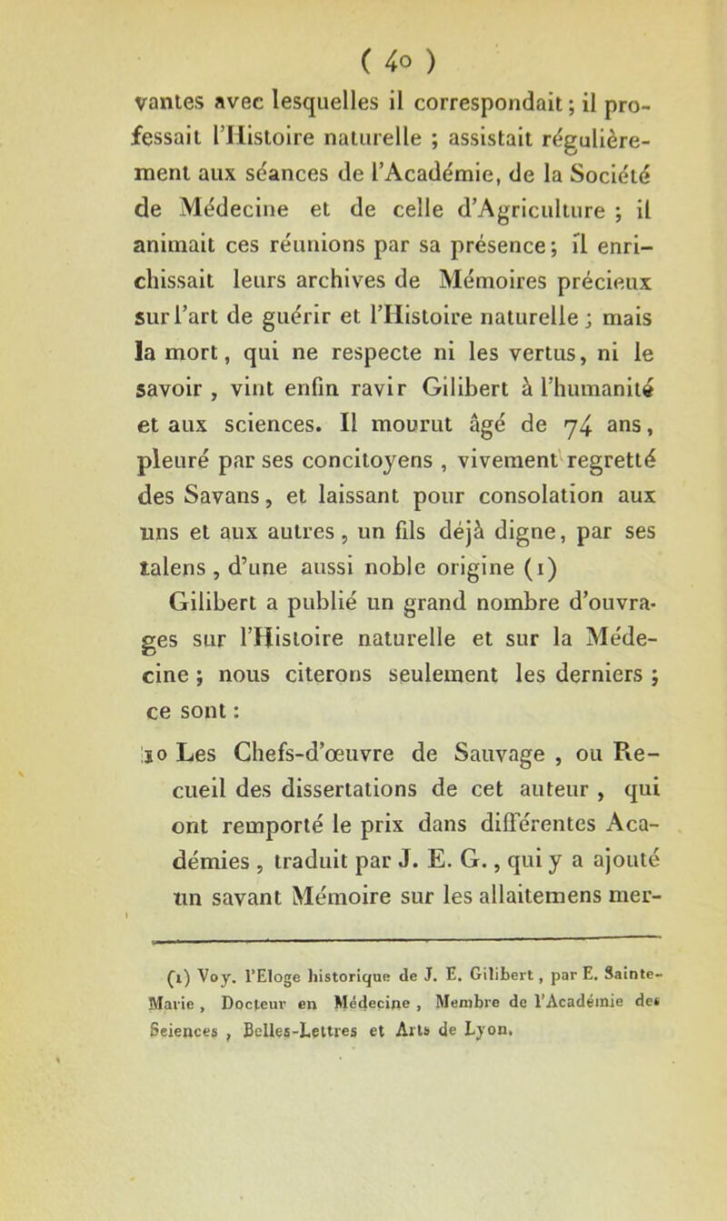 vantes avec lesquelles il correspondait; il pro- fessait ITiistoire naturelle ; assistait régulière- ment aux séances de l’Académie, de la Société de Médecine et de celle d’Agriculture ; il animait ces réunions par sa présence ; il enri- chissait leurs archives de Mémoires précieux sur l’art de guérir et l’Histoire naturelle; mais la mort, qui ne respecte ni les vertus, ni le savoir , vint enfin ravir Gilibert à l’humanité et aux sciences. Il mourut âgé de 74 ans, pleuré par ses concitoyens , vivement regretté des Savans, et laissant pour consolation aux uns et aux autres, un fils déjà digne, par ses talens , d’une aussi noble origine (1) Gilibert a publié un grand nombre d’ouvra- ges sur l’Histoire naturelle et sur la Méde- cine ; nous citerons seulement les derniers ; ce sont : jo Les Chefs-d’œuvre de Sauvage , ou Pœ- cueil des dissertations de cet auteur , qui ont remporté le prix dans différentes Aca- démies , traduit par J. E. G., qui y a ajouté un savant Mémoire sur les allaitemens mer- £1) Voy. l’Eloge historique de J. E. Gilibert, par E. Sainte- Marie , Docteur en Médecine , Membre de l’Académie des Sciences , Belles-Lettres et Arts de Lyon,