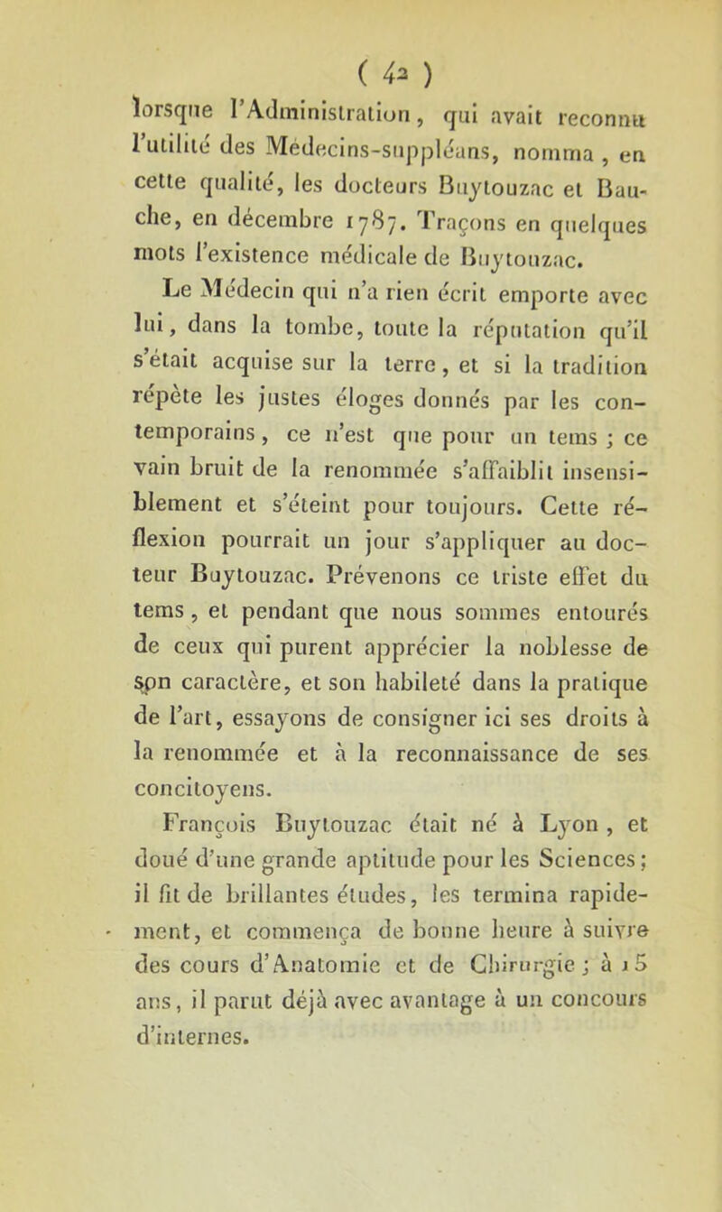 ( 4* ) lorsque l’Administration, qui avait reconnu 1 utilité des Médecins-suppléans, nomma , en cette qualité, les docteurs Buytouzac et Bau- clie, en décembre 17'S7. Traçons en quelques mots l’existence médicale de Buytouzac. Le Médecin qui n’a rien écrit emporte avec lui, dans la tombe, toute la réputation qu’il s’était acquise sur la terre, et si la tradition répété les justes éloges donnés par les con- temporains , ce n’est que pour un tems ; ce vain bruit de la renommée s’affaiblit insensi- blement et s’éteint pour toujours. Cette ré- flexion pourrait un jour s’appliquer au doc- teur Buytouzac. Prévenons ce triste effet du tems , et pendant que nous sommes entourés de ceux qui purent apprécier la noblesse de spn caractère, et son habileté dans la pratique de T art, essayons de consigner ici ses droits à la renommée et à la reconnaissance de ses concitoyens. François Buytouzac était né à Lyon , et doué d’une grande aptitude pour les Sciences; il fit de brillantes éludes, les termina rapide- ment, et commença de bonne heure à suivre des cours d’Anatomie et de Chirurgie; à i5 ans, il parut déjà avec avantage à un concours d’internes.