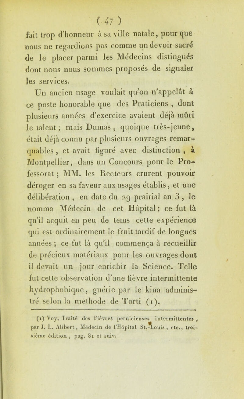 fait trop d’honneur à sa ville natale, pour que nous ne regardions pas comme un devoir sacré de le placer parmi les Médecins distingués dont nous nous sommes proposés de signaler les services. Un ancien usage voulait qu’on n’appelât à ce poste honorable que des Praticiens , dont plusieurs années d’exercice avaient déjà mûri Jetaient; mais Dumas, quoique très-jeune, était déjà connu par plusieurs ouvrages remar- quables , et avait figuré avec distinction , à Montpellier, dans un Concours pour le Pro- fessorat ; MM. les Recteurs crurent pouvoir déroger en sa faveur aux usages établis, et une délibération , en date du 29 prairial an 3 , le nomma Médecin de cet Hôpital ; ce fut là qu’il acquit en peu de tems cette expérience qui est ordinairement le fruit tardif de longues années ; ce fut là qu’il commença à recueillir de précieux matériaux pour les ouvrages dont il devait un jour enrichir la Science. Telle fut celte observation d’une fièvre intermittente hydrophobique, guérie par le kina adminis- tré selon la méthode de Torti (1). (1) Voy. Traité dns Fièvres pernicieuses intermittentes , par J. L. Alibert, Médecin de l’Hôpital St.^TLouis , etc., troi- sième édition , pag, 81 et suiv.