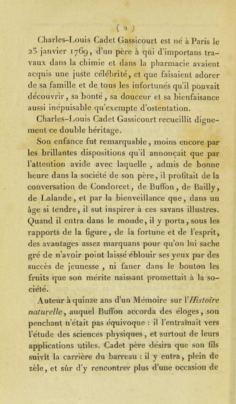 Charles-Louis Cadet Gassicourt est ne à Paris le 25 janvier 1769, d’un père à qui d’importans tra- vaux dans la chimie et dans la pharmacie avaient acquis une juste célébrité, et que faisaient adorer de sa famille et de tous les infortunés qu’il pouvait découvrir, sa bonté, sa douceur et sa bienfaisance aussi inépuisable qu’exempte d’ostentation. Charles-Louis Cadet Gassicourt recueillit digne- ment ce double héritage. Son enfance fut remarquable, moins encore par les brillantes dispositions qu’il annonçait que par l’attention avide avec laquelle , admis de bonne heure dans la société de son père, il profitait de la conversation de Condorcet, de Buffon, de Bailly, de Lalande, et par la bienveillance que, dans un âge si tendre, il sut inspirer à ces savans illustres. Quand il entra dans le monde, il y porta, sous les rapports de la figure, de la fortune et de l’esprit, des avantages assez marquans pour qu’on lui sache gré de n’avoir point laissé éblouir ses yeux par des succès de jeunesse , ni faner dans le bouton les fruits que son mérite naissant promettait à la so- • r. f ciete. Auteur à quinze ans d’un Mémoire sur XHistoire naturelle, auquel Buffon accorda des éloges, son penchant n’était pas équivoque : il l’entraînait vers l’étude des sciences physiques, et surtout de leurs applications utiles. Cadet père désira que sou fils suivît la carrière du barreau : il y entra, plein de zèle, et sûr d’y rencontrer plus d’une occasion de