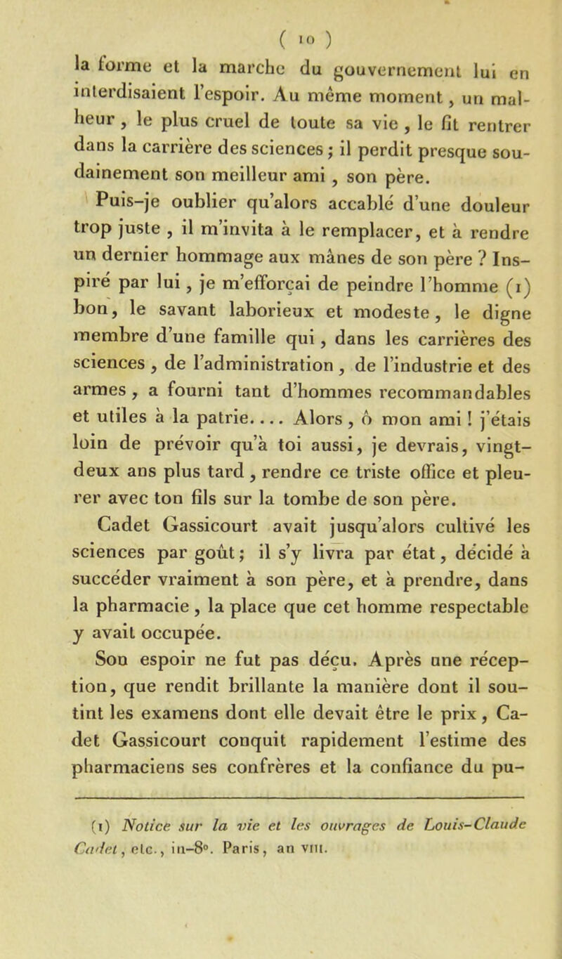 la forme et la marche du gouvernement lui en interdisaient l’espoir. Au même moment, un mal- heur , le plus cruel de toute sa vie , le fit rentrer dans la carrière des sciences ; il perdit presque sou- dainement son meilleur ami , son père. Puis-je oublier qu’alors accablé d’une douleur trop juste , il m’invita à le remplacer, et à rendre un dernier hommage aux mânes de son père ? Ins- piré par lui, je m’efforçai de peindre l’homme (i) bon, le savant laborieux et modeste, le digne membre d une famille qui, dans les carrières des sciences , de l’administration , de l’industrie et des armes , a fourni tant d’hommes recommandables et utiles à la patrie.... Alors , 6 mon ami ! j’étais loin de prévoir qu’à toi aussi, je devrais, vingt- deux ans plus tard , rendre ce triste office et pleu- rer avec ton fils sur la tombe de son père. Cadet Gassicourt avait jusqu’alors cultivé les sciences par goût ; il s’y livra par état, décidé à succéder vraiment à son père, et à prendre, dans la pharmacie , la place que cet homme respectable y avait occupée. Son espoir ne fut pas déçu. Après une récep- tion, que rendit brillante la manière dont il sou- tint les examens dont elle devait être le prix, Ca- det Gassicourt conquit rapidement l’estime des pharmaciens ses confrères et la confiance du pu- (i) Notice sur la vie et les ouvrages de Louis-Claude Cadet, elc-, in-8°. Paris, an vin.