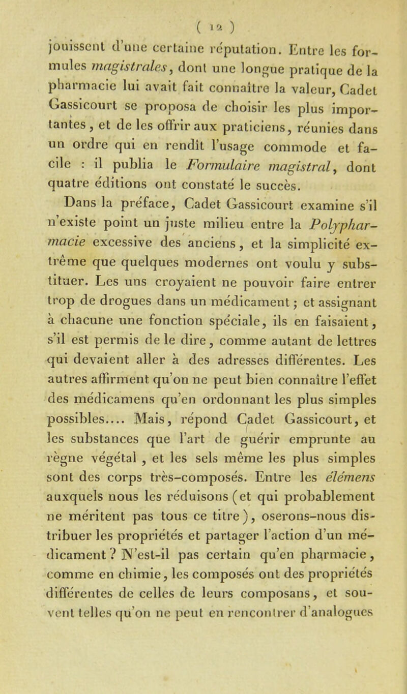 ( 1® ) jouissent d’une certaine réputation. Entre les for- mules magistrales, dont une longue pratique de la pharmacie lui avait fait connaître la valeur, Cadet Gassicourt se proposa de choisir les plus impor- tantes, et de les offrir aux praticiens, réunies dans un ordre qui en rendît l’usage commode et fa- cile : il publia le Formulaire magistral, dont quatre éditions ont constaté le succès. Dans la préface, Cadet Gassicourt examine s il n’existe point un juste milieu entre la Polyphar- macie excessive des anciens, et la simplicité ex- trême que quelques modernes ont voulu y subs- tituer. Les uns croyaient ne pouvoir faire entrer trop de drogues dans un médicament ; et assignant à chacune une fonction spéciale, ils en faisaient, s’il est permis de le dire, comme autant de lettres qui devaient aller à des adresses différentes. Les autres affirment, qu’on ne peut bien connaître l’effet des médicamens qu’en ordonnant les plus simples possibles— Mais, répond Cadet Gassicourt, et les substances que l’art de guérir emprunte au règne végétal , et les sels même les plus simples sont des corps très-composés. Entre les élémens auxquels nous les réduisons (et qui probablement ne méritent pas tous ce titre), oserons-nous dis- tribuer les propriétés et partager l’action d’un mé- dicament ? N’est-il pas certain qu’en pharmacie, comme en chimie, les composés ont des propriétés différentes de celles de leurs composans, et sou- vent telles qu’on ne peut en rencontrer d analogues