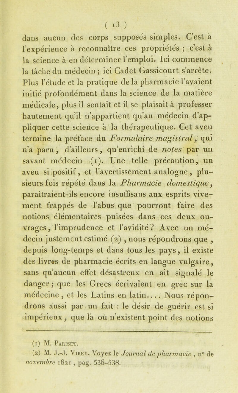 dans aucun des corps supposes simples. C’est à l’expérieuce h reconnaître ces propriétés ; c’est à la science à en déterminer l’emploi. Ici commence la tâche du médecin ; ici Cadet Gassicourt s’arrête. Plus l’étude et la pratique de la pharmacie l’avaient initié profondément dans la science de la matière médicale, plus il sentait et il se plaisait à professer hautement qu’il n’appartient qu’au médecin d’ap- pliquer cette science à la thérapeutique. Cet aveu termine la préface du Formulaire magistral, qui n’a paru, d’ailleurs, qu’enrichi de notes par un savant médecin (i). Une telle précaution, un aveu si positif, et l’avertissement analogue, plu- sieurs fois répété dans la Pharmacie domestique, paraîtraient-ils encore insuffisans aux esprits vive- ment frappés de l’abus que pourront faire des notions élémentaires puisées dans ces deux ou- vrages, l’imprudence et l’avidité? Avec un mé- decin justement estimé (2) , nous répondrons que , depuis long-temps et dans tous les pays, il existe des livres de pharmacie écrits en langue vulgaire, sans qu’aucun effet désastreux en ait signalé le danger ; que les Grecs écrivaient en grec sur la médecine, et les Latins en latin.... Nous répon- drons aussi par un fait : le désir de guérir est si impérieux, que là où n’existent point des notions (1) M. Pariset. (2) M. J.-J. Virex. Voyez le Journal do pharmacie , n° de novembre 1821 , pag. 536-538.