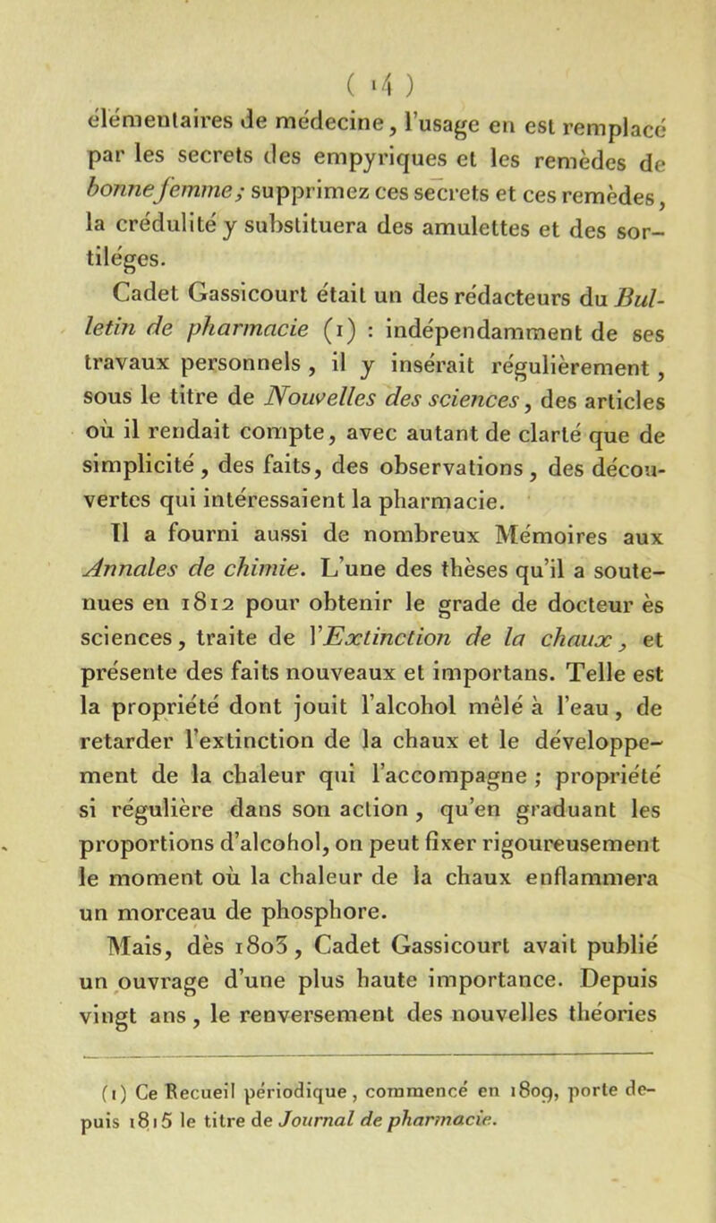 ( ‘4 ) élémentaires de médecine, l’usage en est remplacé par les secrets des empyriques et les remèdes de bonnefemme ; supprimez ces secrets et ces remèdes, la crédulité y substituera des amulettes et des sor- tilèges. Cadet Gassicourt était un des rédacteurs du Bul- letin de pharmacie (i) : indépendamment de ses travaux personnels , il y insérait régulièrement, sous le titre de Nouvelles des sciences, des articles où il rendait compte, avec autant de clarté que de simplicité, des faits, des observations, des décou- vertes qui intéressaient la pharmacie. Il a fourni aussi de nombreux Mémoires aux Annales de chimie. L’une des thèses qu’il a soute- nues en 1812 pour obtenir le grade de docteur ès sciences, traite de V Extinction de la chaux, et présente des faits nouveaux et importans. Telle est la propriété dont jouit l’alcohol mêlé à l’eau , de retarder l’extinction de la chaux et le développe- ment de la chaleur qui l’accompagne ; propriété si régulière dans son action , qu’en graduant les proportions d’alcohol, on peut fixer rigoureusement le moment où la chaleur de la chaux enflammera un morceau de phosphore. Mais, dès i8o5. Cadet Gassicourt avait publié un ouvrage d’une plus haute importance. Depuis vingt ans, le renversement des nouvelles théories (1) Ce Recueil périodique, commencé en 1809, porte de- puis 1815 le titre de Journal de pharmacie.