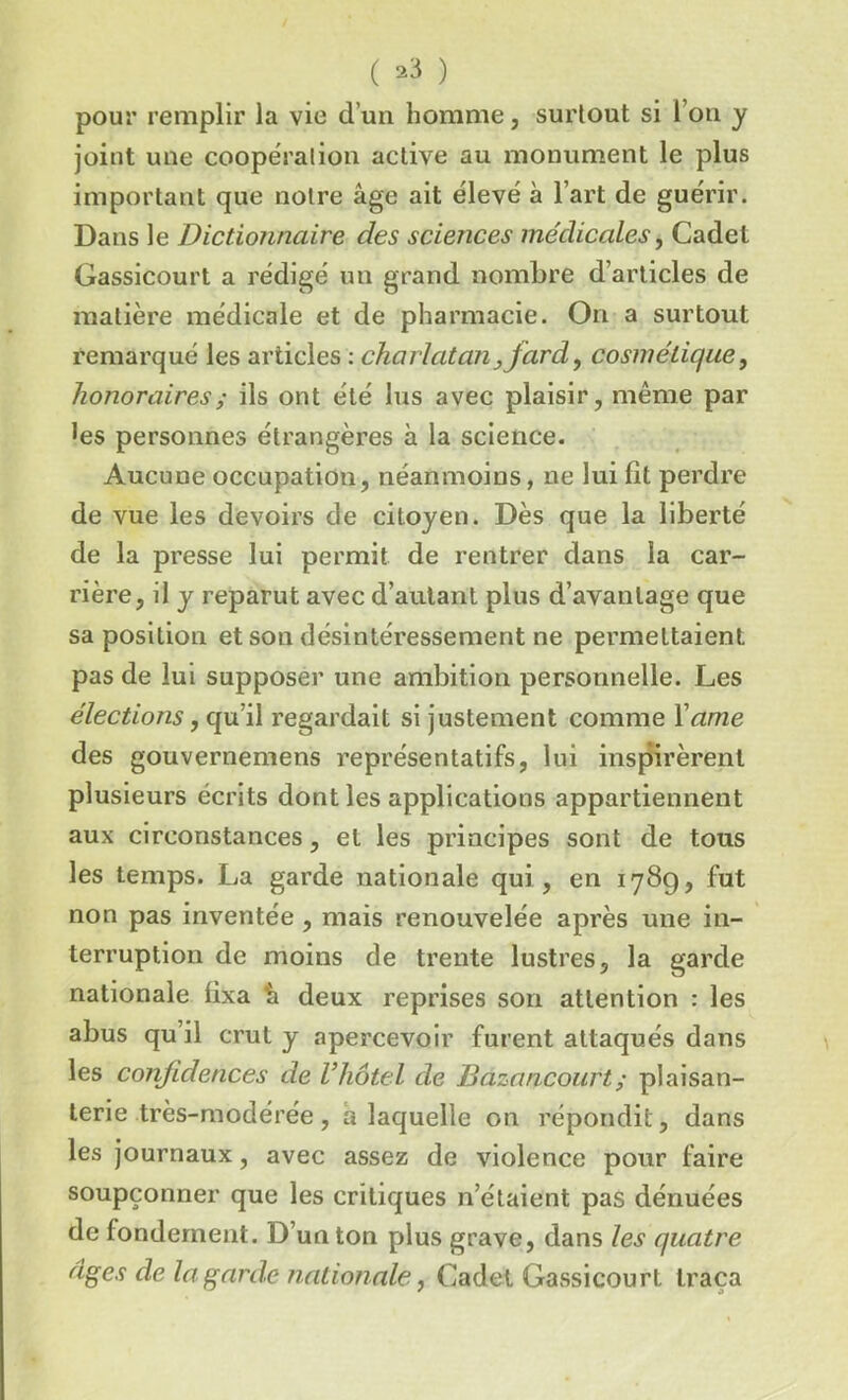 pour remplir la vie d’un homme, surtout si l’on y joint une coopération active au monument le plus important que notre âge ait élevé à l’art de guérir. Dans le Dictionnaire des sciences médicales, Cadet Gassicourt a rédigé un grand nombre d’articles de matière médicale et de pharmacie. On a surtout remarqué les articles : charlatan,fard, cosmétique, honoraires ; ils ont été lus avec plaisir, même par les personnes étrangères à la science. Aucune occupation, néanmoins, ne lui lit perdre de vue les devoirs de citoyen. Dès que la liberté de la presse lui permit de rentrer dans la car- rière, il y reparut avec d’autant plus d’avantage que sa position et son désintéressement ne permettaient pas de lui supposer une ambition personnelle. Les élections, qu’il regardait si justement comme Xame des gouvernemens représentatifs, lui inspirèrent plusieurs écrits dont les applications appartiennent aux circonstances, et les principes sont de tous les temps. La garde nationale qui , en 178g, fut non pas inventée , mais renouvelée après une in- terruption de moins de trente lustres, la garde nationale lixa h deux reprises son attention : les abus qu’il crut y apercevoir furent attaqués dans les confidences de Vhôtel de Bazancourt; plaisan- terie très-modérée , a laquelle on répondit, dans les journaux, avec assez de violence pour faire soupçonner que les critiques n’étaient pas dénuées de fondement. D’un ton plus grave, dans les quatre âges de la garde nationale, Cadet Gassicourt traça