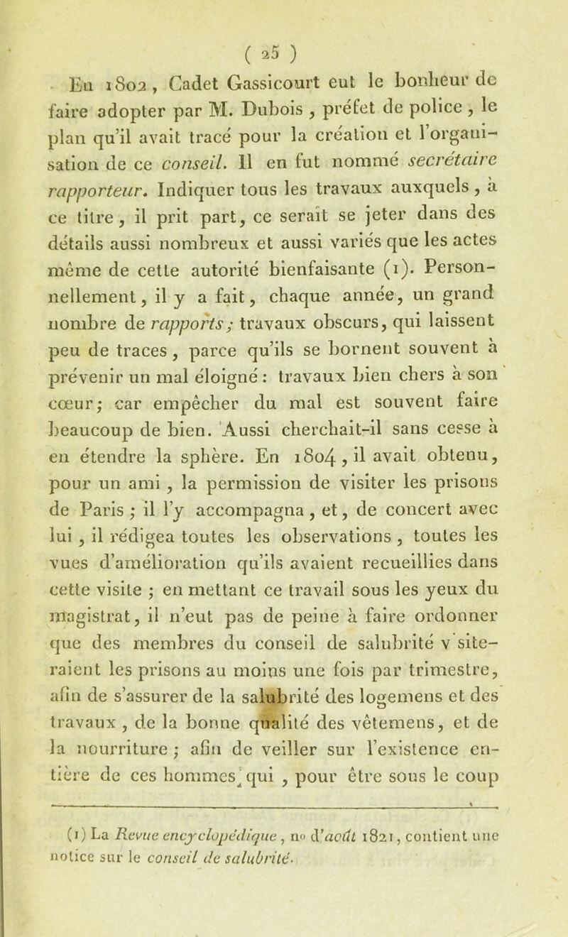 ( *5 ) Eu 1802, Cadet Gassicourt eut le bonheur de faire adopter par M. Dubois , prélet de police , le plan qu'il avait trace pour la création et 1 organi- sation de ce conseil. 11 en tut nommé secrétaire rapporteur. Indiquer tous les travaux auxquels, a ce titre, il prit part, ce serait se jeter dans des détails aussi nombreux et aussi variés que les actes même de cette autorité bienfaisante (i). Person- nellement, il y a fait, chaque année, un grand nombre de rapports ; travaux obscurs, qui laissent peu de traces, parce qu’ils se bornent souvent h prévenir un mal éloigné : travaux bien chers à son cœur; car empêcher du mal est souvent taire beaucoup de bien. Aussi cherchait-il sans cesse à en étendre la sphère. En 1804, il avait obtenu, pour un ami , la permission de visiter les prisons de Paris ; il l’y accompagna , et, de concert avec lui , il rédigea toutes les observations , toutes les vues d’amélioration qu’ils avaient recueillies dans cette visite ; en mettant ce travail sous les yeux du magistrat, il n’eut pas de peine à faire ordonner que des membres du conseil de salubrité v site- raient les prisons au moins une fois par trimestre, afin de s’assurer de la salubrité des logemens et des o travaux , de la bonne qualité des vêtemens, et de la nourriture ; afin de veiller sur l’existence en- tière de ces hommes^ qui , pour être sous le coup (0 La Revue encyclopédique , no d’aeuL 1821, contient une notice sur le conseil de salubrité■