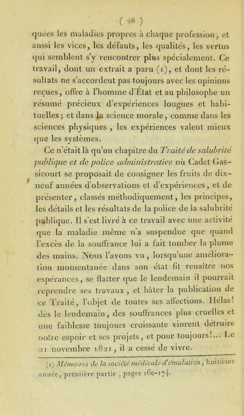 ( ** ) quées les maladies propres à chaque profession, et aussi les vices, les défauts, les qualités, les vertus qui semblent, s’y rencontrer plus spe'cialerncnt. Ce travail, dont un extrait a paru (i), et dont les ré- sultats ne s’accordent pas toujours avec les opinions reçues, offre à l’homme d’Etat et au philosophe un résumé précieux d’expériences longues et habi- tuelles ; et dans la science morale, comme dans les sciences physiques , les expériences valent mieux que les systèmes. Ce n’était là qu’un chapitre du Traitéde salubrité publique et de police administrative où Cadet Gas- sicourt se proposait de consigner les fruits de dix- neuf années d’observations et d’expériences, et de présenter, classés méthodiquement, les principes, les détails et les résultats de la police de la salubrité publique. Il s’est livré à ce travail avec une activité que la maladie même n’a suspendue que quand l’excès de la souffrance lui a lait tomber la plume des mains. Nous l’avons vu, lorsqu’une améliora- tion momentanée dans son état fit renaître nos espérances, se flatter que le lendemain il pourrait reprendre ses travaux, et hâter la publication de ce Traité, l’objet de toutes ses affections. Hélas! dès le lendemain, des souffrances plus cruelles et une faiblesse toujours croissante vinrent détruire notre espoir et scs projets, et pour toujours!... Le 21 novembre 1821, il a cessé de vivre. (1) Mémoires de la société médicale d'émulation, huitième année, première partie , pages 160-17\-