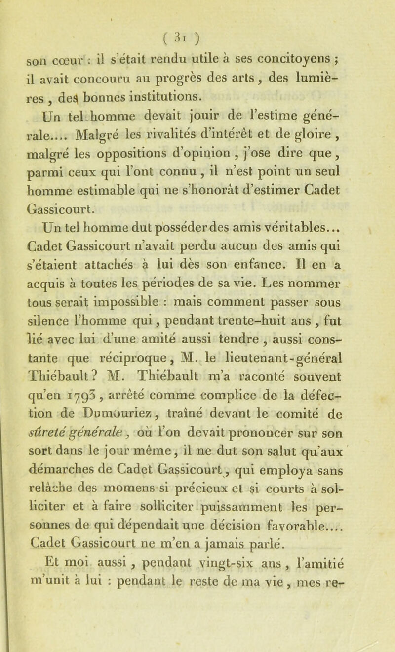son cœur : il s était rendu utile à ses concitoyens ; il avait concouru au progrès des arts, des lumiè- res , des» bonnes institutions. Un tel homme devait jouir de l’estime géné- rale.... Malgré les rivalités d’intérêt et de gloire , malgré les oppositions d’opinion , j’ose dire que, parmi ceux qui l’ont connu , il n’est point un seul homme estimable qui ne s’honorât d’estimer Cadet Gassicourt. Un tel homme dut posséder des amis véritables... Cadet Gassicourt n’avait perdu aucun des amis qui s’étaient attachés à lui dès son enfance. Il en a acquis à toutes les périodes de sa vie. Les nommer tous serait impossible : mais comment passer sous silence l’homme qui, pendant trente-huit ans , fut lié avec lui d’une amité aussi tendre , aussi cons- tante que réciproque, M. le lieutenant-général Thiébault? M. Thiébault m’a raconté souvent qu’en 1795, arrêté comme complice de la défec- tion de Dumouriez, traîné devant le comité de sûreté générale, où l’on devait prononcer sur son sort dans le jour même, il ne dut son salut qu’aux démarches de Cadet Gassicourt, qui employa sans relâche des momens si précieux et si courts à sol- liciter et à faire solliciter puissamment les per- sonnes de qui dépendait une décision favorable.... Cadet Gassicourt ne m’en a jamais parlé. Et moi aussi , pendant vingt-six ans , l’amitié m’unit à lui : pendant le reste de ma vie , mes re-