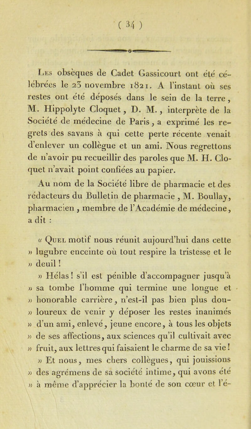 'i i Ces obsèques de Cadet Gassicourt ont été cé- lébrées le 25 novembre 1821. A l’instaut où ses restes ont été déposés dans le sein de la terre, M. Hippolyte Cloquet, D. M. , interprète de la Société de médecine de Paris, a exprimé les re- grets des savans à qui cette perte récente venait d’enlever un collègue et un ami. Nous regrettons de n’avoir pu recueillir des paroles que M. H. Clo- quet n’avait point confiées au papier. Au nom de la Société libre de pharmacie et des rédacteurs du Bulletin de pharmacie , M. Boullay, pharmacien , membre de l’Académie de médecine, a dit : (( Quel motif nous réunit aujoui'd’hui dans cette » lugubre enceinte où tout respire la tristesse et le » deuil ! » Hélas ! s’il est pénible d’accompagner jusqu’à » sa tombe l’homme qui termine une longue et » honorable carrière, n’est-il pas bien plus dou- » loureux de venir y déposer les restes inanimés » d’un ami, enlevé, jeune encore, à tous les objets » de ses affections, aux sciences qu’il cultivait avec » fruit, aux lettres qui faisaient le charme de sa vie ! » Et nous, mes chers collègues, qui jouissions » des agrémens de sa société intime, qui avons été « à même d’apprécier la bonté de son cœur et 1 é-