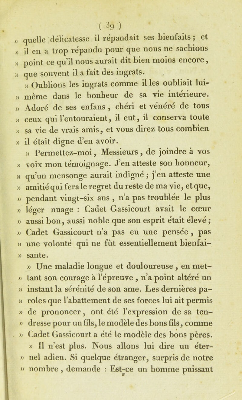 ( ^9 ) ,, quelle délicatesse il répandait ses bienfaits ; et » il en a trop répandu pour que nous ne sachions » point ce qu’il nous aurait dit bien moins encore, » que souvent il a fait des ingrats. » Oublions les ingrats comme il les oubliait lui- » même dans le bonheur de sa vie intérieure. )> Adoré de ses enfans , chéri et vénéré de tous » ceux qui l’entouraient, il eut, il conserva toute » sa vie de vrais amis, et vous direz tous combien » il était digne d’en avoir. » Permettez-moi, Messieurs, de joindre à vos » voix mon témoignage. J’en atteste son honneur, » qu’un mensonge aurait indigné ; j’en atteste une » amitié qui ferale regret du reste de ma vie, et que, » pendant vingt-six ans , n’a pas troublée le plus » léger nuage : Cadet Gassicourt avait le cœur » aussi bon, aussi noble que son esprit était élevé ; » Cadet Gassicourt n’a pas eu une pensée , pas » une volonté qui ne fût essentiellement bienfai- » santé. » Une maladie longue et douloureuse , en met- » tant son courage à l’épreuve , n’a point altéré un » instant la sérénité de son ame. Les dernières pa- » rôles que l’abattement de ses forces lui ait permis » de prononcer, ont été l’expression de sa ten- » dresse pour un fils, le modèle des bons fils, comme » Cadet Gassicourt a été le modèle des bons pères. » Il n’est plus. Nous allons lui dire un éter- » nel adieu. Si quelque étranger, surpris de notre » nombre , demande : Est-ce un homme puissant