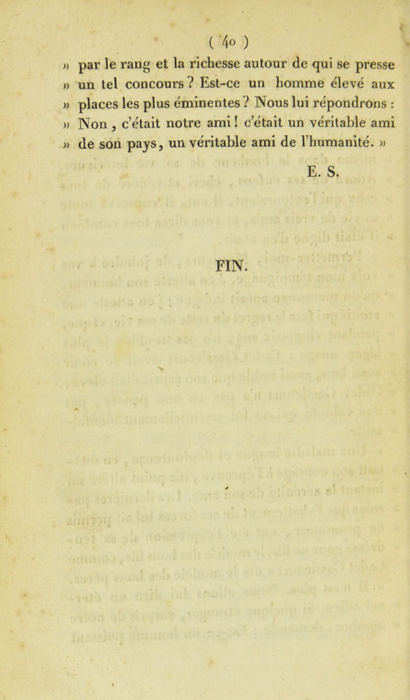 » par le rang et la richesse autour de qui se presse » un tel concours ? Est-ce un homme élevé aux » places les plus éminentes ? Nous lui répondrons : » Non , c’était notre ami ! c’était un véritable ami » de son pays, un véritable ami de l’humanité. » E. S.