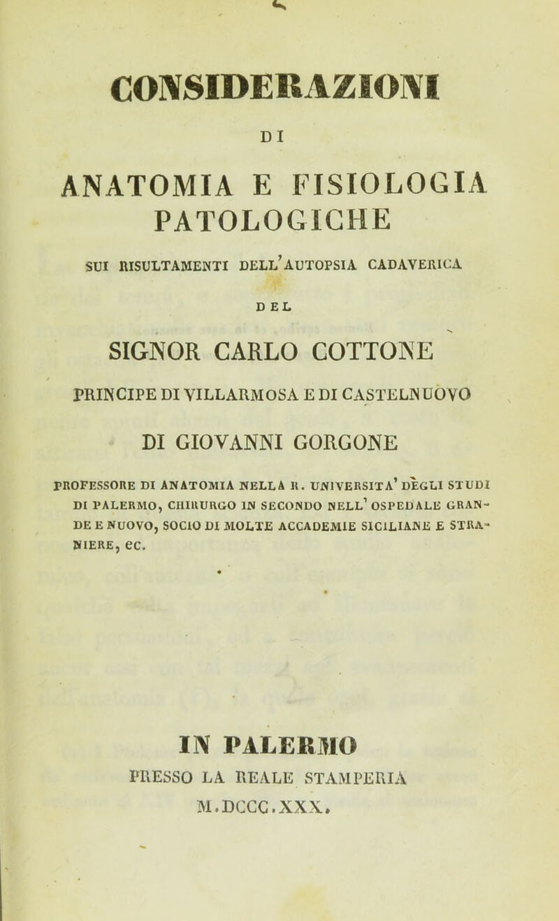 CONSIDERAZIONI DI ANATOMIA E FISIOLOGIA PATOLOGICHE SUI niSULTAMENTI DELL* AUTOPSIA CADAVERICA DEL , s SIGNOR CARLO COTTONE PRINCIPE DI VILLARMOSA E DI CASTELNUOVO DI GIOVANNI GORGONE PROFESSORE DI ANATOMIA NELLA II. UNIVERSITÀ’DEGLI STUDI DI PALERMO, CHIRURGO IN SECONDO NELL’ OSPEDALE GRAN- DE E NUOVO, SOCIO DI MOLTE ACCADEMIE SICILIANE £ STRA- NIERE, ec. IN PALERMO PRESSO LA REALE STAMPERIA