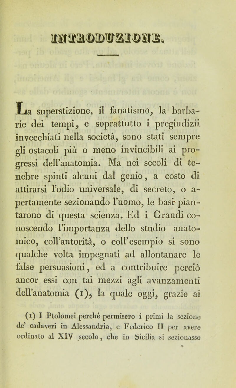 rie dei tempi, e soprattutto i pregiudizi! invecchiati nella società, sono stati sempre gli ostacoli più o meno invincibili ai pro- gressi dell’anatomia. Ma nei secoli di te- nebre spinti alcuni dal genio, a costo di attirarsi l’odio universale, di secreto, o a- pertamente sezionando l’uomo, le basr pian- tarono di questa scienza. Ed i Grandi co- noscendo l’importanza dello studio anato- mico, coll’autorità, o coll’esempio si sono qualche volta impegnati ad allontanare le false persuasioni, ed a contribuire perciò ancor essi con tai mezzi agli avanzamenti dell’anatomia (i), la quale oggi, grazie ai (i) I Ptolomei perchè permisero i primi la sezione de’ cadaveri in Alessandria, e Federico II per avere ordinato al X.IV secolo, che in Sicilia si sezionasse