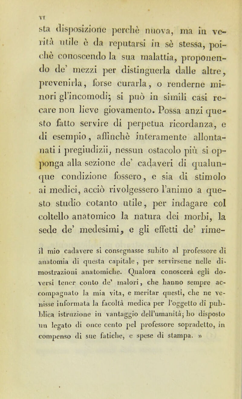 vr sta disposizione perchè nuova, ma in ve- lila utile è da reputarsi in sò stessa, poi- ché conoscendo la sua malattia, proponen- do de’ mezzi per distinguerla dalle altre, prevenirla, forse curarla, o renderne mi- nori gl’incomodi} si può in simili casi re- care non lieve giovamento. Possa anzi (pe- sto fatto servire di perpetua ricordanza, e di esempio, affinchè interamente allonta- nati i pregiudizi!, nessun ostacolo più si op- ponga alla sezione de’ cadaveri di qualun- que condizione fossero, e sia di stimolo ai medici, acciò rivolgessero l’animo a que- sto studio cotanto utile, per indagare col coltello anatomico la natura dei morbi, la sede de’ medesimi, e gli effetti de’ rime- di mio cadavere si consegnasse subito al professore di anatomia di questa capitale , per servirsene nelle di* mostrazioui anatomiche. Qualora conoscerà egli do- versi tener conto de’ malori, che hanno sempre ac- compagnato la mia vita, e meritar questi, che ne ve- nisse informata la facoltà medica per l’oggetto di pub- blica istruzione in vantaggio dell’umanità} ho disposto un legalo di once cento pel professore sopradetto, in compenso di sue fatiche, e spese di stampa. »