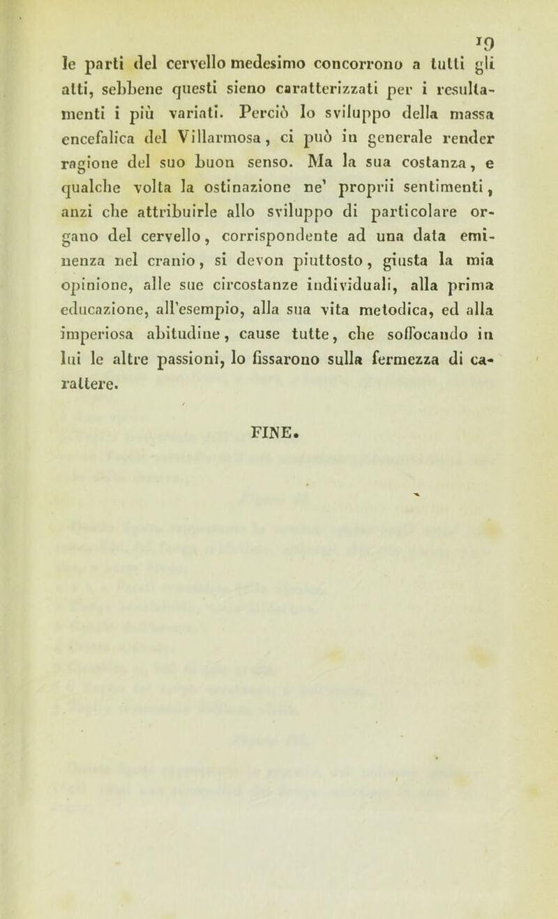 J0 le parti del cervello medesimo concorrono a tutti gli alti, sebbene questi sieno caratterizzati per i resulta- meli i più variati. Perciò lo sviluppo della massa encefalica del Vi dannosa, ci può in generale render ragione del suo buon senso. Ma la sua costanza, e qualche volta la ostinazione ne’ proprii sentimenti, anzi che attribuirle allo sviluppo di particolare or- gano del cervello, corrispondente ad una data emi- nenza nel cranio, si devon piuttosto, giusta la mia opinione, alle sue circostanze individuali, alla prima educazione, all’esempio, alla sua vita metodica, ed alla imperiosa abitudine, cause tutte, che soffocando in lui le altre passioni, lo fissarono sulla fermezza di ca- rattere. FINE.