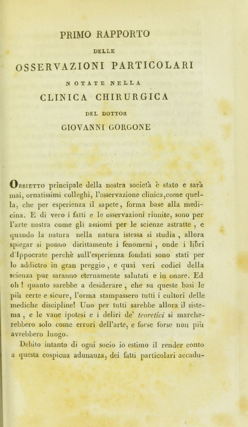 DELLE OSSERVAZIONI PARTICOLARI NOTATE nella CLINICA CHIRURGICA DEL DOTTOR GIOVANNI GORGONE Obbietto principale della nostra società è stato e sara mai, ornatissimi colleghi, l’osservazione clinica,come quel- la, che per esperienza il sapete, forma base alla medi- cina. E di vero i filiti e le osservazioni riunite, sono per l’arte nostra come gli assiomi per le scienze astratte , e quando la natura nella natura istessa si studia , allora spiegar si ponno dirittamente i fenomeni , onde i libri d’Ippocrale perchè sull’esperienza fondati sono stati per lo addietro in gran preggio , e quai veri codici della scienza pur saranno eternamente salutati e in onore. Ed oh ! quanto sarebbe a desiderare , che su queste basi le piu certe e sicure, l’orma stampassero lutti i cultori delle mediche discipline! Uno per tutti sarebbe allora il siste- ma , e le vane ipotesi e i deliri de’ teoretici si marche- rebbero solo come errori dell’arte, e forse forse non più avrebbero luogo. Debito intanto di ogni socio io estimo il render conto a questa cospicua adunanza, dei falli particolari accada-