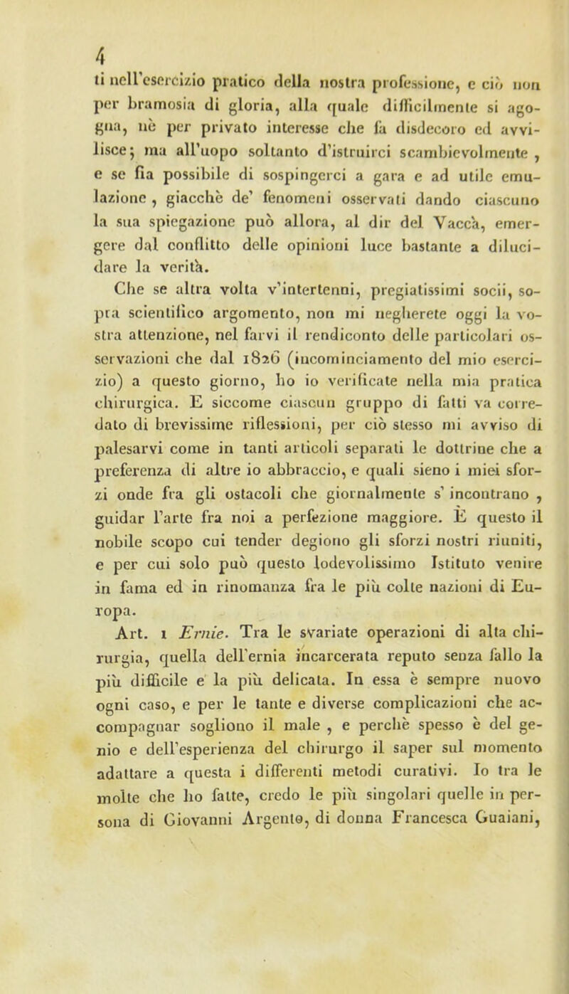 ti neireserclzio pratico della nostra professione, e ciò non per bramosia di gloria, alla ([iiale difllcilinenle si ago- gna, nè per privato interesse che la disdecoro ed avvi- lisce j ma all'uopo soltanto d’istruirci scambievolmente , e se fia possibile di sospingerci a gara e ad utile emu- lazione , giacche de’ fenomeni osservali dando ciascuno la sua spiegazione può allora, al dir del Vacca, emer- gere dal conflitto delle opinioni luce bastante a diluci- dare la verith. Che se altra volta v’intertenni, pregiatissimi socii, so- pra scientillco argomento, non mi negherete oggi la vo- stra attenzione, nel farvi il rendiconto delle particolari os- servazioni che dal 1826 (iucominciamento del mio eserci- zio) a questo giorno, ho io verificate nella mia pratica chirurgica. E siccome ciascun gruppo di fatti va corre- dato di brevissime riflessioni, per ciò stesso mi avviso di palesarvi come in tanti articoli separati le dottrine che a preferenza di altre io abbraccio, e quali sieno i miei sfor- zi onde fra gli ostacoli che giornalmente s’incontrano , guidar l’arte fra noi a perfezione maggiore. E questo il nobile scopo cui tender degiono gli sforzi nostri riuniti, e per cui solo può questo lodevolissimo Istituto venire in fama ed in rinomanza fra le più colte nazioni di Eu- ropa. Art. 1 Ernie. Tra le svariate operazioni di alta chi- rurgia, quella deU’ernia incarcerata reputo senza fallo la più difficile e la più delicata. In essa è sempre nuovo ogni caso, e per le tante e diverse complicazioni che ac- compagnar sogliono il male , e perchè spesso è del ge- nio e dell’esperienza del chirurgo il saper sul momento adattare a questa i differenti metodi curativi. Io tra le molte che ho fatte, credo le più singolari quelle in per- sona di Giovanni Argento, di donna Francesca Guaiani,